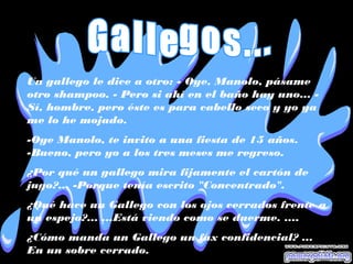 Un gallego le dice a otro: - Oye, Manolo, pásame
otro shampoo. - Pero si ahí en el baño hay uno... -
Sí, hombre, pero éste es para cabello seco y yo ya
me lo he mojado.
-Oye Manolo, te invito a una fiesta de 15 años.
-Bueno, pero yo a los tres meses me regreso.
¿Por qué un gallego mira fijamente el cartón de
jugo?... -Porque tenía escrito "Concentrado".
¿Qué hace un Gallego con los ojos cerrados frente a
un espejo?... ...Está viendo como se duerme. ....
¿Cómo manda un Gallego un fax confidencial? ...
En un sobre cerrado.
 