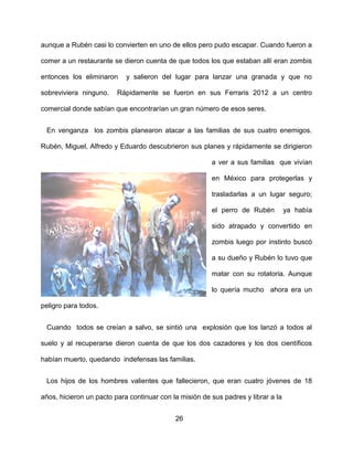 aunque a Rubén casi lo convierten en uno de ellos pero pudo escapar. Cuando fueron a

comer a un restaurante se dieron cuenta de que todos los que estaban allí eran zombis

entonces los eliminaron     y salieron del lugar para lanzar una granada y que no

sobreviviera ninguno.    Rápidamente se fueron en sus Ferraris 2012 a un centro

comercial donde sabían que encontrarían un gran número de esos seres.


 En venganza los zombis planearon atacar a las familias de sus cuatro enemigos.

Rubén, Miguel, Alfredo y Eduardo descubrieron sus planes y rápidamente se dirigieron

                                                        a ver a sus familias que vivían

                                                        en México para protegerlas y

                                                        trasladarlas a un lugar seguro;

                                                        el perro de Rubén          ya había

                                                        sido atrapado y convertido en

                                                        zombis luego por instinto buscó

                                                        a su dueño y Rubén lo tuvo que

                                                        matar con su rotatoria. Aunque

                                                        lo quería mucho ahora era un

peligro para todos.


 Cuando todos se creían a salvo, se sintió una explosión que los lanzó a todos al

suelo y al recuperarse dieron cuenta de que los dos cazadores y los dos científicos

habían muerto, quedando indefensas las familias.


 Los hijos de los hombres valientes que fallecieron, que eran cuatro jóvenes de 18

años, hicieron un pacto para continuar con la misión de sus padres y librar a la


                                            26
 