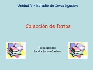 Unidad V – Estudio de Investigación  Colección de Datos Preparado por: Sandra Zapata Casiano 