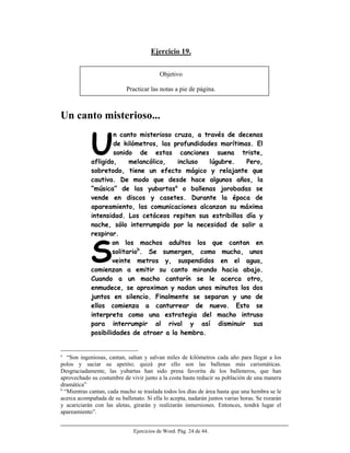Ejercicios de Word. Pág. 24 de 44.
Ejercicio 19.
Objetivo
Practicar las notas a pie de página.
Un canto misterioso...
n canto misterioso cruza, a través de decenas
de kilómetros, las profundidades marítimas. El
sonido de estas canciones suena triste,
afligido, melancólico, incluso lúgubre. Pero,
sobretodo, tiene un efecto mágico y relajante que
cautiva. De modo que desde hace algunos años, la
“música” de las yubartasa
o ballenas jorobadas se
vende en discos y casetes. Durante la época de
apareamiento, las comunicaciones alcanzan su máxima
intensidad. Los cetáceos repiten sus estribillos día y
noche, sólo interrumpido por la necesidad de salir a
respirar.
on los machos adultos los que cantan en
solitariob
. Se sumergen, como mucho, unos
veinte metros y, suspendidos en el agua,
comienzan a emitir su canto mirando hacia abajo.
Cuando a un macho cantarín se le acerca otro,
enmudece, se aproximan y nadan unos minutos los dos
juntos en silencio. Finalmente se separan y uno de
ellos comienza a canturrear de nuevo. Esto se
interpreta como una estrategia del macho intruso
para interrumpir al rival y así disminuir sus
posibilidades de atraer a la hembra.
a
“Son ingeniosas, cantan, saltan y salvan miles de kilómetros cada año para llegar a los
polos y saciar su apetito; quizá por ello son las ballenas más carismáticas.
Desgraciadamente, las yubartas han sido presa favorita de los balleneros, que han
aprovechado su costumbre de vivir junto a la costa hasta reducir su población de una manera
dramática”
b
“Mientras cantan, cada macho se traslada todos los días de área hasta que una hembra se le
acerca acompañada de su ballenato. Si ella lo acepta, nadarán juntos varias horas. Se rozarán
y acariciarán con las aletas, girarán y realizarán inmersiones. Entonces, tendrá lugar el
apareamiento”.
U
S
 