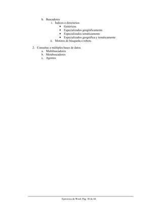 Ejercicios de Word. Pág. 30 de 44.
b. Buscadores
i. Índices o directorios
• Genéricos.
• Especializados geográficamente.
• Especializados temáticamente
• Especializados geográfica y temáticamente
ii. Motores de búsqueda o robots.
2. Consultas a múltiples bases de datos.
a. Multibuscadores
b. Metabuscadores
c. Agentes
 