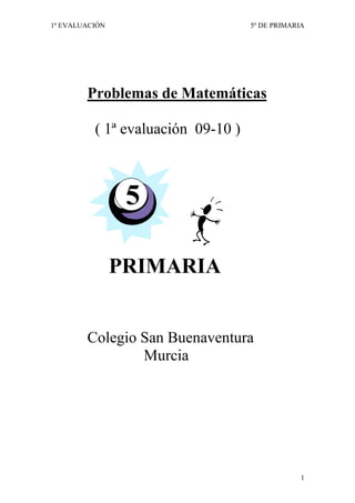 1ª EVALUACIÓN                       5º DE PRIMARIA




        Problemas de Matemáticas

          ( 1ª evaluación 09-10 )



                 5

                PRIMARIA


        Colegio San Buenaventura
                Murcia




                                                 1
 