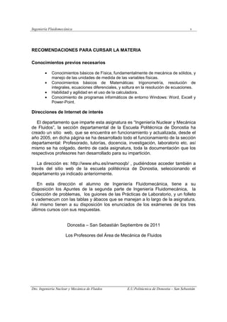 Ingeniería Fluidomecánica v
Dto. Ingeniería Nuclear y Mecánica de Fluidos E.U.Politácnica de Donostia – San Sebastián
RECOMENDACIONES PARA CURSAR LA MATERIA
Conocimientos previos necesarios
• Conocimientos básicos de Física, fundamentalmente de mecánica de sólidos, y
manejo de las unidades de medida de las variables físicas.
• Conocimientos básicos de Matemáticas: trigonometría, resolución de
integrales, ecuaciones diferenciales, y soltura en la resolución de ecuaciones.
• Habilidad y agilidad en el uso de la calculadora.
• Conocimiento de programas informáticos de entorno Windows: Word, Excell y
Power-Point.
Direcciones de Internet de interés
El departamento que imparte esta asignatura es “Ingeniería Nuclear y Mecánica
de Fluidos”, la sección departamental de la Escuela Politécnica de Donostia ha
creado un sitio web, que se encuentra en funcionamiento y actualizada, desde el
año 2005, en dicha página se ha desarrollado todo el funcionamiento de la sección
departamental: Profesorado, tutorías, docencia, investigación, laboratorio etc. así
mismo se ha colgado, dentro de cada asignatura, toda la documentación que los
respectivos profesores han desarrollado para su impartición.
La dirección es: http://www.ehu.es/inwmooqb/ , pudiéndose acceder también a
través del sitio web de la escuela politécnica de Donostia, seleccionando el
departamento ya indicado anteriormente.
En esta dirección el alumno de Ingeniería Fluidomecánica, tiene a su
disposición los Apuntes de la segunda parte de Ingeniería Fluidomecánica, la
Colección de problemas, los guiones de las Prácticas de Laboratorio, y un folleto
o vademecum con las tablas y ábacos que se manejan a lo largo de la asignatura.
Así mismo tienen a su disposición los enunciados de los exámenes de los tres
últimos cursos con sus respuestas.
Donostia – San Sebastián Septiembre de 2011
Los Profesores del Área de Mecánica de Fluidos
 