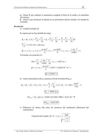 Colección de problemas de Ingeniería Fluidomecánica 82
Dto. de Ing. Nuclear y Mecánica de Fluidos E.U. Politécnica de Donostia – San Sebastián.
e) Altura R' que señalará el manómetro acoplado al Pitot en la salida a la atmósfera
del sistema.
f) Altura h que alcanzará el líquido en un piezómetro abierto situado a la entrada de
la bomba.
Resolución
a) Caudal circulante Q.
Se supone que no hay pérdida de carga.
( )
2
2
3
3
2
2
2
3
3
2
2
2
2
3
2
2
2
2
3
3
3
2
2
2
2
3
2
08
,
0
2
,
0
4
08
,
0
4
2
,
0
1
,
30
1
,
0
10
3
1
2
2
2
2
v
v
v
v
A
v
A
v
Q
mca
P
g
V
g
V
P
g
V
P
Z
g
V
P
Z
B
B
×






=
⇒
×
×
=
×
×
⇒
×
=
×
=
=
+
×
=
=
+
⇒
+
+
=
+
+
⇒
=
π
π
γ
γ
γ
γ
Volviendo a la ecuación (1).
s
m
A
v
Q
s
m
v
g
V
g
V
/
10
.
68
,
123
937
,
3
4
2
,
0
/
937
,
3
2
08
,
0
2
,
0
2
1
,
30
3
3
2
2
2
2
2
2
4
2
2
−
=
×
×
=
×
=
=
⇒






=
+
π
s
l
Q /
68
,
123
=
b) Altura manométrica (Hm) y potencia útil de la bomba (Potútil).
⇒
+
+
=
+
⇒
+
+
=
+
⇒
=
+
6
,
19
937
,
3
1
,
30
3
4
2
2
2
2
2
2
0
2
0 m
m
m H
g
V
P
Z
H
Z
B
H
B
γ
mca
Hm 89
,
29
=
W
Q
H
Pot m
útil
3
10
.
23
,
36
9800
12368
,
0
89
,
29 −
=
×
×
=
×
×
= γ
kW
Potútil 23
,
36
=
c) Diferencia de alturas (R) entre los meniscos del manómetro diferencial del
venturímetro.
Expresión del caudal; 2
1
2
2
1
2








−
×
×
=
A
A
gR
A
C
Q V
 