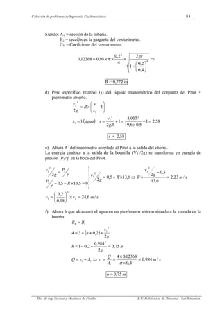 Colección de problemas de Ingeniería Fluidomecánica 83
Dto. de Ing. Nuclear y Mecánica de Fluidos E.U. Politécnica de Donostia – San Sebastián.
Siendo: A1 = sección de la tubería.
B2 = sección en la garganta del venturímetro.
CV = Coeficiente del venturímetro.
⇒






−
×
×
×
= 4
2
4
,
0
2
,
0
1
2
4
2
,
0
98
,
0
12368
,
0
gr
π
R = 0,772 m
d) Peso específico relativo (s) del líquido manométrico del conjunto del Pitot +
piezómetro abierto.
( ) 58
,
2
1
5
,
0
6
,
19
937
,
3
1
2
1
1
2
2
2
2
1
1
2
2
=
+
×
=
+
=
=








−
×
=
gR
v
s
agua
s
s
s
R
g
v
58
,
2
=
s
e) Altura R´ del manómetro acoplado al Pitot a la salida del chorro.
La energía cinética a la salida de la boquilla (V3
2
/2g) se transforma en energía de
presión (P3/γ) en la boca del Pitot.
s
m
v
v
s
m
g
v
R
R
g
v
R
P
P
g
v
/
6
,
24
08
,
0
2
,
0
/
23
,
2
6
,
13
5
,
0
2
´
6
,
13
´
5
,
0
2
0
5
,
13
´
5
,
0
2
2
2
3
2
3
2
3
3
3
2
3
=
×






=
=
−
=
⇒
×
+
=







=
×
−
−
=
γ
γ
f) Altura h que alcanzará el agua en un piezómetro abierto situado a la entrada de la
bomba.
( )
s
m
A
Q
v
A
v
Q
m
g
h
g
v
h
B
B
/
984
,
0
4
,
0
12368
,
0
4
75
,
0
2
984
,
0
2
,
0
1
2
2
,
0
3
4
2
1
1
1
1
2
2
1
1
0
=
×
×
=
=
⇒
−
=
=
−
−
=
+
+
+
=
=
π
m
h 75
,
0
=
 