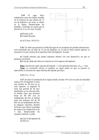 Colección de problemas de Ingeniería Fluidomecánica 85
Dto. de Ing. Nuclear y Mecánica de Fluidos E.U. Politécnica de Donostia – San Sebastián.
3.15 El agua fluye
radialmente entre dos bridas situadas
en el extremo de una tubería de 15
cm de diámetro, tal como se indica
en la figura. Despreciando las
pérdidas y teniendo en cuenta que la
presión en A es -0,3 mca. Se pide:
a) Presión en B.
b) Caudal fluyente.
r) -0,32 mca; 105,55 l/s.
3.16. Un sifón que permite la salida del agua de un recipiente de grandes dimensiones,
está constituido por un tubo de 10 cm de diámetro, en el cual la línea central superior se
encuentra 4 m por encima de la superficie libre del depósito. Se pide:
a) Caudal máximo que puede esperarse obtener con este dispositivo sin que se
produzca cavitación.
b) Cota de salida del sifón con relación al nivel superior del depósito.
Dato: Tensión de vapor máxima del líquido = 1 mca (presión absoluta)., Patm = 1 bar
Nota: La cavitación teórica se produce en aquel punto en que su presión es
equivalente a la tensión de vapor máxima del líquido que fluye.
r) 80,3 l/s; -5,3 m.
3.17. Se tiene la instalación de la figura donde circulan 10 l/s de un aceite de densidad
relativa 0,8. El depósito A tiene
una presión de 20 mca en su
cota superior; el depósito B
tiene una presión de 20 mcl,
igualmente, en su cota más alta;
la bomba tiene una potencia
bruta de 80 kW con un
rendimiento del 0,6; la turbina
tiene una potencia útil de 20
kW con un rendimiento del 0,8;
la máquina calorífica absorbe
0,8 kcal/s; por último la pérdida
de carga en la conducción es de
5 mca. Despreciando las
energías cinéticas, se pide:
Figura 3.17.
a) Cota X del depósito B.
r) 259,6 m.
 