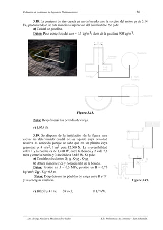 Colección de problemas de Ingeniería Fluidomecánica 86
Dto. de Ing. Nuclear y Mecánica de Fluidos E.U. Politécnica de Donostia – San Sebastián.
3.18. La corriente de aire creada en un carburador por la succión del motor es de 3,14
l/s, produciéndose de esta manera la aspiración del combustible. Se pide:
a) Caudal de gasolina.
Datos: Peso específico del aire = 1,3 kg/m3; idem de la gasolina 900 kg/m3.
Figura 3.18.
Nota: Despréciense las pérdidas de carga.
r) 1,075 l/h
3.19. Se dispone de la instalación de la figura para
elevar un determinado caudal de un líquido cuya densidad
relativa es conocida porque se sabe que en un planeta cuya
gravedad es 4 m/s2, 1 m3 pesa 12.000 N. La irreversibilidad
entre 1 y la bomba es de 1.470 W, entre la bomba y 2 vale 7,5
mca y entre la bomba y 3 asciende a 6.615 W. Se pide:
a) Caudales circulantes Q1B , QB2 , QB3.
b) Altura manométrica y potencia útil de la bomba.
Datos: Presión en 3 = 0,5 MPa; presión en B = 0,75
kg/cm2; ZB'- ZB= 0,5 m
Notas: Despréciense las pérdidas de carga entre B y B'
y las energías cinéticas. Figura 3.19.
r) 100,59 y 41 l/s; 38 mcl; 111,7 kW.
 