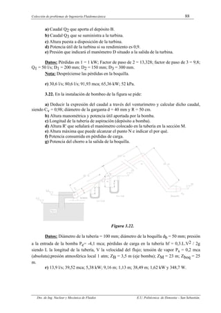Colección de problemas de Ingeniería Fluidomecánica 88
Dto. de Ing. Nuclear y Mecánica de Fluidos E.U. Politécnica de Donostia – San Sebastián.
a) Caudal Q2 que aporta el depósito B.
b) Caudal Q3 que se suministra a la turbina.
c) Altura puesta a disposición de la turbina.
d) Potencia útil de la turbina si su rendimiento es 0,9.
e) Presión que indicará el manómetro D situado a la salida de la turbina.
Datos: Pérdidas en 1 = 1 kW; Factor de paso de 2 = 13,328; factor de paso de 3 = 9,8;
Q1 = 50 l/s; D1 = 200 mm; D2 = 150 mm; D3 = 300 mm.
Nota: Despréciense las pérdidas en la boquilla.
r) 30,6 l/s; 80,6 l/s; 91,93 mca; 65,36 kW; 52 kPa.
3.22. En la instalación de bombeo de la figura se pide:
a) Deducir la expresión del caudal a través del venturímetro y calcular dicho caudal,
siendo Cv = 0,98; diámetro de la garganta d = 40 mm y R = 50 cm.
b) Altura manométrica y potencia útil aportada por la bomba.
c) Longitud de la tubería de aspiración (depósito a bomba).
d) Altura R' que señalará el manómetro colocado en la tubería en la sección M.
e) Altura máxima que puede alcanzar el punto N e indicar el por qué.
f) Potencia consumida en pérdidas de carga.
g) Potencia del chorro a la salida de la boquilla.
Figura 3.22.
Datos: Diámetro de la tubería = 100 mm; diámetro de la boquilla db = 50 mm; presión
a la entrada de la bomba Pe= -4,1 mca; pérdidas de carga en la tubería hf = 0,3.L.V2 / 2g
siendo L la longitud de la tubería, V la velocidad del flujo; tensión de vapor Ps = 0,2 mca
(absoluta);presión atmosférica local 1 atm; ZB = 3,5 m (eje bomba); ZM = 23 m; Zboq = 25
m.
r) 13,9 l/s; 39,52 mca; 5,38 kW; 9,16 m; 1,13 m; 38,49 m; 1,62 kW y 348,7 W.
 