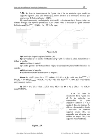 Colección de problemas de Ingeniería Fluidomecánica 92
Dto. de Ing. Nuclear y Mecánica de Fluidos E.U. Politécnica de Donostia – San Sebastián.
3.28. Se tiene la instalación de la Figura con el fin de vehicular agua desde un
depósito superior (A) a uno inferior (B), ambos abiertos a la atmósfera, pasando por
una turbina de Potencia bruta = 40 kW.
El caudal acumulado en el depósito inferior (B) es bombeado hacía dos servicios: un
sistema de riego y un depósito presurizado a 294 kPa tal como se indica en la Figura, teniendo
la bomba una Pot.B
Bruta
= 80 kW y ηB = 75 %. Se pide:
Figura 3.28.
a) Caudal que llega al depósito inferior (B).
b) Suponiendo que le caudal bombeado sea Q = 210 l/s, hallar la altura manométrica o
útil de la bomba.
c) Bernoulli en el nudo N.
d) Caudal que sale por la boquilla de riego y el del depósito presurizado indicando su
sentido.
e) Diámetro de la boquilla.
f) Potencia del chorro a la salida de la boquilla.
Datos: hf1 = 0,3 kg/cm2
; hf2 = 2,75 mcl (s = 0,8); K3 = 4; Φ3 = 400 mm; Pot4
perdida
= 2
kW; PD = 294 kPa; Kboquilla = 0,1; K5 = 8; Φ5 = 450 mm; Pot6
perdida
= 3 kW. Las cotas vienen
expresadas en metros.
r) 206,14 l/s; 29,15 mca; 32,609 mca; 41,44 (de D a N) y 251,41 l/s; 136,45
mm;37145 kW.
3.29. Se tiene la
instalación de la Figura con
el fin de vehicular un
combustible de peso
específico relativo s = 0,8
desde el depósito inferior A,
abierto a la atmósfera, hacía
3 servicios: un depósito
superior abierto (C), un
quemador que alimenta una
caldera de vapor (D) y un
depósito presurizado (E).
Figura 3.29.
 