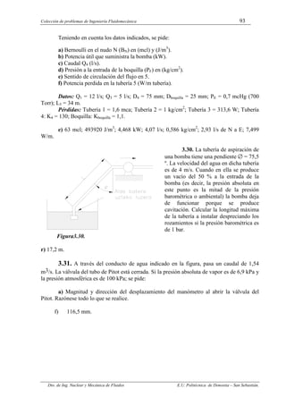 Colección de problemas de Ingeniería Fluidomecánica 93
Dto. de Ing. Nuclear y Mecánica de Fluidos E.U. Politécnica de Donostia – San Sebastián.
Teniendo en cuenta los datos indicados, se pide:
a) Bernoulli en el nudo N (BN) en (mcl) y (J/m3
).
b) Potencia útil que suministra la bomba (kW).
c) Caudal Q4 (l/s).
d) Presión a la entrada de la boquilla (PF) en (kg/cm2
).
e) Sentido de circulación del flujo en 5.
f) Potencia perdida en la tubería 5 (W/m tubería).
Datos: Q1 = 12 l/s; Q3 = 5 l/s; D4 = 75 mm; Dboquilla = 25 mm; PE = 0,7 mcHg (700
Torr); L5 = 34 m.
Pérdidas: Tubería 1 = 1,6 mca; Tubería 2 = 1 kg/cm2
; Tubería 3 = 313,6 W; Tubería
4: K4 = 130; Boquilla: Kboquilla = 1,1.
e) 63 mcl; 493920 J/m3
; 4,468 kW; 4,07 l/s; 0,586 kg/cm2
; 2,93 l/s de N a E; 7,499
W/m.
3.30. La tubería de aspiración de
una bomba tiene una pendiente ∅ = 75,5
º. La velocidad del agua en dicha tubería
es de 4 m/s. Cuando en ella se produce
un vacío del 50 % a la entrada de la
bomba (es decir, la presión absoluta en
este punto es la mitad de la presión
barométrica o ambiental) la bomba deja
de funcionar porque se produce
cavitación. Calcular la longitud máxima
de la tubería a instalar despreciando los
rozamientos si la presión barométrica es
de 1 bar.
Figura3.30.
r) 17,2 m.
3.31. A través del conducto de agua indicado en la figura, pasa un caudal de 1,54
m3/s. La válvula del tubo de Pitot está cerrada. Si la presión absoluta de vapor es de 6,9 kPa y
la presión atmosférica es de 100 kPa; se pide:
a) Magnitud y dirección del desplazamiento del manómetro al abrir la válvula del
Pitot. Razónese todo lo que se realice.
f) 116,5 mm.
 