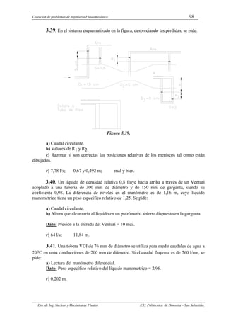 Colección de problemas de Ingeniería Fluidomecánica 98
Dto. de Ing. Nuclear y Mecánica de Fluidos E.U. Politécnica de Donostia – San Sebastián.
3.39. En el sistema esquematizado en la figura, despreciando las pérdidas, se pide:
Figura 3.39.
a) Caudal circulante.
b) Valores de R1 y R2.
c) Razonar si son correctas las posiciones relativas de los meniscos tal como están
dibujados.
r) 7,78 l/s; 0,67 y 0,492 m; mal y bien.
3.40. Un líquido de densidad relativa 0,8 fluye hacia arriba a través de un Venturi
acoplado a una tubería de 300 mm de diámetro y de 150 mm de garganta, siendo su
coeficiente 0,98. La diferencia de niveles en el manómetro es de 1,16 m, cuyo líquido
manométrico tiene un peso específico relativo de 1,25. Se pide:
a) Caudal circulante.
b) Altura que alcanzaría el líquido en un piezómetro abierto dispuesto en la garganta.
Dato: Presión a la entrada del Venturi = 10 mca.
r) 64 l/s; 11,84 m.
3.41. Una tobera VDI de 76 mm de diámetro se utiliza para medir caudales de agua a
20oC en unas conducciones de 200 mm de diámetro. Si el caudal fluyente es de 760 l/mn, se
pide:
a) Lectura del manómetro diferencial.
Dato: Peso específico relativo del líquido manométrico = 2,96.
r) 0,202 m.
 