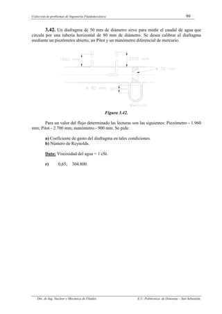 Colección de problemas de Ingeniería Fluidomecánica 99
Dto. de Ing. Nuclear y Mecánica de Fluidos E.U. Politécnica de Donostia – San Sebastián.
3.42. Un diafragma de 50 mm de diámetro sirve para medir el caudal de agua que
circula por una tubería horizontal de 80 mm de diámetro. Se desea calibrar el diafragma
mediante un piezómetro abierto, un Pitot y un manómetro diferencial de mercurio.
Figura 3.42.
Para un valor del flujo determinado las lecturas son las siguientes: Piezómetro - 1.960
mm; Pitot - 2.700 mm; manómetro - 900 mm. Se pide:
a) Coeficiente de gasto del diafragma en tales condiciones.
b) Número de Reynolds.
Dato: Viscosidad del agua = 1 cSt.
r) 0,65; 304.800.
 