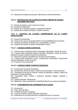 Ingeniería Fluidomecánica vii
Dto. Ingeniería Nuclear y Mecánica de Fluidos E.U.Politácnica de Donostia – San Sebastián
4.7.- Aparatos de medida de la presión. Manómetros y Micromanómetros.
Tema 5.- ESTÁTICA DE LOS FLUIDOS EN OTROS CAMPOS DE FUERZA.
EQUILIBRIO RELATIVO.
5.1.- Fluidos sometidos a otros campos de fuerza.
5.2.- Ecuación fundamental.
5.3.- Estudio de un líquido sometido a aceleración uniforme.
5.4.- Estudio de un líquido sometido a rotación uniforme.
Tema 6.- ESTÁTICA DE FLUIDOS COMPRESIBLES EN EL CAMPO
GRAVITATORIO.
6.1.- Ecuación fundamental.
6.2.- Casos en los que no se puede admitir la incompresibilidad de los líquidos.
6.3.- Variación de presión en fluidos poco compresibles: Líquidos.
6.4.- Variación de presión en fluidos compresibles: Gases.
Tema 7.- FUERZAS SOBRE SUPERFICIE.
7.1.- Fuerzas sobre superficies planas horizontales. Resultante. Centro de acción.
7.2.- Fuerzas sobre superficies planas inclinadas. Resultante. Centro de acción.
Cálculo de fuerzas mediante el prisma de presiones.
7.3.- Efecto de la presión atmosférica en el cálculo de las fuerzas.
7.4.- Fuerzas sobre superficies curvas. Componentes horizontales. Componente
vertical. Resultante. Centro de acción.
7.5.- Fenómeno de la subpresión.
Tema 8.- FUERZAS SOBRE CUERPOS CERRADOS.
8.1.- Componente horizontal. Resultante.
8.2.- Componente vertical. Empuje. Teorema de Arquímedes. Centro de acción.
8.3.- Tensiones de tracción en tuberías, fondos de depósitos y esferas. Cálculo de
espesores. Fórmula de Barlow.
8.4.- Estabilidad lineal, vertical y rotacional. Equilibrio estable, inestable e
indiferente.
8.5.- Cuerpos flotantes. Definiciones.
8.6.- Metacentro. Altura metacéntrica. Estabilidad flotante de cuerpos prismáticos.
Tema 9.- FUNDAMENTOS DEL MOVIMIENTO DE FLUIDOS.
9.1.- Introducción.
9.2.- Flujo. Tipos de flujos.
9.3.- Variables de Euler y Lagrange.
9.4.- Línea de corriente; tubo de corriente; trayectoria.
9.5.- Aceleración de una partícula fluida. Aceleración local y convectiva.
 