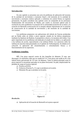Colección de problemas de Ingeniería Fluidomecánica 102
Dto. de Ing. Nuclear y Mecánica de Fluidos E.U. Politécnica de Donostia – San Sebastián.
Introducción
En este capítulo se presentan una serie de problemas de aplicación del teorema
de la cantidad de movimiento o momento lineal y del momento de la cantidad de
movimiento o momento cinético aplicado a volúmenes de control finitos en regimen
permanente. Se puede considerar este capítulo como un compendio de los principios
fundamentales del movimiento de fluidos, por cuanto es necesario aplicar para la
resolución de estos problemas la ecuación de la continuidad (ecuación de la masa) y la
ecuación de Bernoulli (consevación de la energía) además lógicamente de la ecuación
de conservación de la cantidad de movimiento y del momento de la cantidad de
movimiento.
Los problemas propuestos son aplicaciones del cálculo de Fuerzas producidas
por un fluido sobre un sólido o pieza especial, estudio de las hélices propulsoras
mediante las hipótesis de Rankine, la propulsión a chorro y la mecánica del cohete. Una
parte importante de los problemas está dedicada al estudio de los álabes y su aplicación
a las turbinas de acción, especialmente a las turbinas Pelton. Los ejercicios sobre las
turbinas de reacción están presentados en el capítulo de Turbomáquinas. Se añaden en la
colección la aplicación del ensanchamiento o estrechamiento brusco y el
funcionamiento de los aspersores.
Problemas resueltos.
4.1. Una pieza especial consta de dos boquillas de diámetro 22 mm, que
descargan a la atmósfera cada una un caudal de 9 l/s. Esta pieza está unida en B a una
tubería hierro galvanizado de 125 mm. de diámetro. Tanto la tubería principal como la
pieza especial se encuentran apoyadas en un plano horizontal. Se pide, despreciando las
pérdidas de carga en la pieza especial:
a) Presión en B (Pa).
b) Esfuerzos (Fuerzas FX, FY) que se producen en la unión.
c) Momento MZ que se produce en la unión.
Figura 4.1.
Resolución.
a) Aplicación de la Ecuación de Bernoulli en la pieza especial:
 