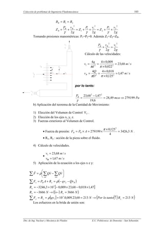 Colección de problemas de Ingeniería Fluidomecánica 103
Dto. de Ing. Nuclear y Mecánica de Fluidos E.U. Politécnica de Donostia – San Sebastián.
g
v
P
Z
g
v
P
Z
g
v
P
Z
B
B
B
B
B
B
B
2
2
2
2
2
2
2
2
1
1
1
2
2
1
+
+
=
+
+
=
+
+
=
=
γ
γ
γ
Tomando presiones manométricas: P1=P2=0. Además Z1=Z2=ZB.
g
v
g
v
P B
B
2
2
2
1
2
=
+
γ
Cálculo de las velocidades:
s
m
D
Q
v
s
m
d
q
v
B /
47
,
1
125
,
0
018
,
0
4
4
/
68
,
23
022
,
0
009
,
0
4
4
2
2
2
2
1
=
×
×
=
=
=
×
×
=
=
π
π
π
π
por lo tanto:
Pa
mca
PB
279199
49
,
28
6
,
19
47
,
1
68
,
23 2
2
⇒
=
−
=
γ
b) Aplicación del teorema de la Cantidad de Movimiento:
1) Elección del Volumen de Control C
∀ .
2) Elección de los ejes x, y, z.
3) Fuerzas exteriores al Volumen de Control.
• Fuerza de presión: N
A
P
F B
B 3
,
3426
4
125
,
0
279199
2
=
×
×
=
×
=
π
.
• Rx, Ry : acción de la pieza sobre el fluido.
4) Cálculo de velocidades.
•
s
m
v
s
m
v
/
67
,
1
/
68
,
23
1
=
=
B
5) Aplicación de la ecuación a los ejes x e y:
( )
[ ]
( )
( )
[ ] ( )
( )
N
R
tanto
lo
Por
N
qv
R
F
N
R
N
R
R
Qv
qv
R
A
P
F
v
Q
v
Q
F
y
y
y
x
x
x
B
x
B
x
ent
sal
213
213
68
,
23
.
009
,
0
.
10
3666
3666
47
,
1
018
,
0
68
,
23
009
,
0
10
3
,
3246
3
1
3
2
=
↑
→
=
=
=
=
=
←
→
−
=
×
−
×
−
+
−
=
−
−
=
+
=






−
=
∑
∑
∑
∑
∑
ρ
ρ
ρ
r
r
r
Los esfuerzos en la brida de unión son:
 