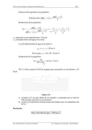 Colección de problemas de Ingeniería Fluidomecánica 108
Dto. de Ing. Nuclear y Mecánica de Fluidos E.U. Politécnica de Donostia – San Sebastián.
Potencia total requerida en la propulsión:
Potencia total= ( )
( )
2
.
2
1
4
1
1
4
v
v
Q
v
v
v
Q
−
+
−
ρ
ρ
Rendimiento de la propulsión:
( )
( )
( ) v
v
v
v
v
v
v
v
v
v
v
Q
v
v
v
Q
v
v
v
Q 1
4
1
1
1
4
1
1
2
1
4
1
1
4
1
1
4
2
2
2
.
.
=
+
=
−
+
=
−
+
−
−
=
ρ
ρ
ρ
η
v1, representa la velocidad del barco: 30 km/h.
v4, velocidad relativa del agua en la estela.
La velocidad absoluta de agua en la estela es:
h
km
v
v
vabs /
24
1
4 =
−
=
Por lo tanto: h
km
v /
54
30
24
4 =
+
=
Rendimiento de la propulsión:
( ) %
4
,
71
714
,
0
2
54
30
30
=
=
+
=
η
4.4. Un bote requiere 20 kN de empuje para mantenerlo en movimiento a 25
km/h.
Figura 4.4.
a) ¿Cuántos m3
/s de agua deben de ser tomados y expulsados por un tubo de
500 mm para mantener ese movimiento?.
b) ¿Cuál es el rendimiento total del sistema de bombeo tiene un rendimiento del
60 %?.
Resolución.
Dato: Densidad del agua= 1000 kg/m3
.
 