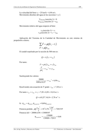 Colección de problemas de Ingeniería Fluidomecánica 109
Dto. de Ing. Nuclear y Mecánica de Fluidos E.U. Politécnica de Donostia – San Sebastián.
La velocidad del bote v1 = 25 km/h = 6,94 m/s.
Movimiento absoluto del agua en las secciones 1 y 2.
Vabsoluta (sección 1) = 0
Vabsoluta (sección 2) = vabs
Movimiento relativo del agua respecto al bote:
vrel(sección 1) = v1
vrel(sección 2) = v1 + vabs
Aplicación del Teorema de la Cantidad de Movimiento en este sistema de
propulsión a chorro.
( )
abs
Qv
F
v
v
Q
F
ρ
ρ
=
−
=
∑ 1
2
r
r
r
El caudal expulsado por la sección de 500 mm es:
( )
abs
v
v
A
Q +
= 1
2
Por tanto:
( )
abs
abs
abs
abs
v
v
v
A
F
v
v
v
A
F
1
2
2
1
2
+
=
+
=
ρ
ρ
Sustituyendo los valores:
abs
abs v
v .
94
,
6
25
,
0
.
.
1000
20000 2
2
+
=
π
Resolviendo esta ecuación de 2º grado: s
m
vabs /
20
,
7
=
Por tanto: s
m
v
v
v abs
rel /
14
,
14
94
,
6
20
,
7
1 =
+
=
+
=
s
m
Q /
78
,
2
14
,
14
.
25
,
0
. 3
2
=
= π
b) propulsión
propulsión
bombeo
total η
η
η
η .
60
,
0
. =
=
Potencia perdida: W
v
Q abs
72015
2
20
,
7
.
78
,
2
.
10
2
2
3
2
=
=
ρ
Potencia útil = W
138800
94
,
6
.
20000 =
66
,
0
72015
138800
138800
=
+
=
propulsión
η
 