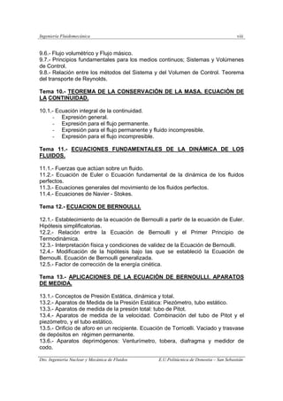 Ingeniería Fluidomecánica viii
Dto. Ingeniería Nuclear y Mecánica de Fluidos E.U.Politácnica de Donostia – San Sebastián
9.6.- Flujo volumétrico y Flujo másico.
9.7.- Principios fundamentales para los medios continuos; Sistemas y Volúmenes
de Control.
9.8.- Relación entre los métodos del Sistema y del Volumen de Control. Teorema
del transporte de Reynolds.
Tema 10.- TEOREMA DE LA CONSERVACIÓN DE LA MASA. ECUACIÓN DE
LA CONTINUIDAD.
10.1.- Ecuación integral de la continuidad.
- Expresión general.
- Expresión para el flujo permanente.
- Expresión para el flujo permanente y fluido incompresible.
- Expresión para el flujo incompresible.
Tema 11.- ECUACIONES FUNDAMENTALES DE LA DINÁMICA DE LOS
FLUIDOS.
11.1.- Fuerzas que actúan sobre un fluido.
11.2.- Ecuación de Euler o Ecuación fundamental de la dinámica de los fluidos
perfectos.
11.3.- Ecuaciones generales del movimiento de los fluidos perfectos.
11.4.- Ecuaciones de Navier - Stokes.
Tema 12.- ECUACION DE BERNOULLI.
12.1.- Establecimiento de la ecuación de Bernoulli a partir de la ecuación de Euler.
Hipótesis simplificatorias.
12.2.- Relación entre la Ecuación de Bernoulli y el Primer Principio de
Termodinámica.
12.3.- Interpretación física y condiciones de validez de la Ecuación de Bernoulli.
12.4.- Modificación de la hipótesis bajo las que se estableció la Ecuación de
Bernoulli. Ecuación de Bernoulli generalizada.
12.5.- Factor de corrección de la energía cinética.
Tema 13.- APLICACIONES DE LA ECUACIÓN DE BERNOULLI. APARATOS
DE MEDIDA.
13.1.- Conceptos de Presión Estática, dinámica y total.
13.2.- Aparatos de Medida de la Presión Estática: Piezómetro, tubo estático.
13.3.- Aparatos de medida de la presión total: tubo de Pitot.
13.4.- Aparatos de medida de la velocidad. Combinación del tubo de Pitot y el
piezómetro, y el tubo estático.
13.5.- Orificio de aforo en un recipiente. Ecuación de Torricelli. Vaciado y trasvase
de depósitos en régimen permanente.
13.6.- Aparatos deprimógenos: Venturímetro, tobera, diafragma y medidor de
codo.
 