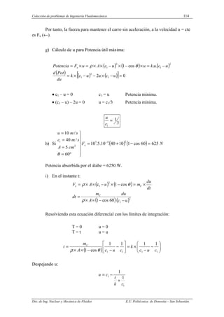 Colección de problemas de Ingeniería Fluidomecánica 114
Dto. de Ing. Nuclear y Mecánica de Fluidos E.U. Politécnica de Donostia – San Sebastián.
Por tanto, la fuerza para mantener el carro sin aceleración, a la velocidad u = cte
es Fx (←).
g) Cálculo de u para Potencia útil máxima:
( ) ( ) ( )
( ) ( ) ( )
[ ] 0
2
.
.
cos
1
1
2
1
2
1
2
1
=
−
×
−
−
×
=
−
=
×
−
×
−
×
×
=
×
=
u
c
u
u
c
k
du
Pot
d
u
c
u
k
u
u
c
A
u
F
Potencia x θ
ρ
•
•
•
• c1 – u = 0 c1 = u Potencia mínima.
• (c1 – u) – 2u = 0 u = c1/3 Potencia mínima.
3
1
1
=
c
u
h) Si ( ) ( ) N
F
cm
A
s
m
c
s
m
u
x 625
60
cos
1
10
40
.
10
.
5
.
10
º
60
5
/
40
/
10
2
4
3
2
1
=
−
+
=







=
=
=
=
−
θ
Potencia absorbida por el álabe = 6250 W.
i) En el instante t:
( ) ( )
( )( )2
1
2
1
60
cos
1
cos
1
c
u
c
du
A
m
dt
dt
du
m
u
A
F
C
C
x
−
−
×
×
=
×
=
−
×
−
×
×
=
ρ
θ
ρ
Resolviendo esta ecuación diferencial con los límites de integración:
T = 0 u = 0
T = t u = u
( ) 







−
−
×
=






−
−
−
×
×
=
1
1
1
1
1
1
1
1
cos
1 c
u
c
k
c
u
c
A
m
t C
θ
ρ
Despejando u:
1
1
1
1
c
k
t
c
u
+
−
=
 