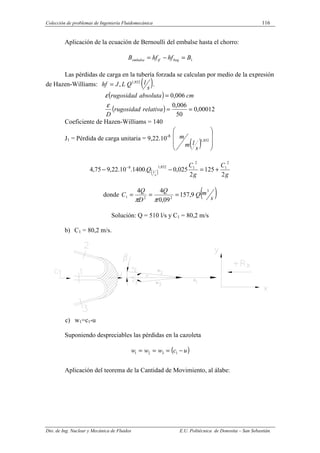 Colección de problemas de Ingeniería Fluidomecánica 116
Dto. de Ing. Nuclear y Mecánica de Fluidos E.U. Politécnica de Donostia – San Sebastián.
Aplicación de la ecuación de Bernoulli del embalse hasta el chorro:
1
B
hf
hf
B boq
tf
embalse =
−
=
Las pérdidas de carga en la tubería forzada se calculan por medio de la expresión
de Hazen-Williams: ( )
s
l
Q
L
J
hf 852
,
1
,
= .
( )
( ) 00012
,
0
50
006
,
0
006
,
0
=
=
=
relativa
rugosidad
D
cm
absoluta
rugosidad
ε
ε
Coeficiente de Hazen-Williams = 140
J1 = Pérdida de carga unitaria = 9,22.10-8
( ) 









852
,
1
s
l
m
m
( ) g
C
g
C
Q
s
l
2
125
2
025
,
0
.
1400
.
10
.
22
,
9
75
,
4
2
1
2
1
852
,
1
8
+
=
−
− −
donde ( )
s
m
Q
Q
D
Q
C
3
2
2
1 9
,
157
09
,
0
4
4
=
=
=
π
π
Solución: Q = 510 l/s y C1 = 80,2 m/s
b) C1 = 80,2 m/s.
c) w1=c1-u
Suponiendo despreciables las pérdidas en la cazoleta
( )
u
c
w
w
w −
=
=
= 1
3
2
1
Aplicación del teorema de la Cantidad de Movimiento, al álabe:
 