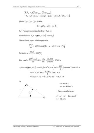 Colección de problemas de Ingeniería Fluidomecánica 117
Dto. de Ing. Nuclear y Mecánica de Fluidos E.U. Politécnica de Donostia – San Sebastián.
[ ]
( ) ( ) ( )
[ ]
u
c
Q
u
c
Q
u
c
Q
R
v
Q
v
Q
F
X
entrada
salida
ext
−
−
−
−
−
−
=
−
−
=
∑ ∑
∑
1
2
1
3
2
1
2 cos
cos β
β
ρ
ρ
r
r
r
Siendo Q2 + Q3 = Q1 = 510 l/s:
( )( )
2
1 cos
1 β
ρ +
−
= u
c
Q
Rx
Fx = Fuerza transmitida al rodete = Rx (→)
Potencia útil = ( ) ( )
2
1 cos
1
. β
ρ +
−
= u
u
c
Q
u
Fx
Obtención de u para máxima potencia:
( )[ ] 2
0
cos
1 1
1
2
c
u
u
u
c
Q
du
dPot
=
⇒
=
−
−
+
= β
ρ
Por tanto:
s
m
u 1
,
40
2
2
,
80
=
=
4)
( ) m
N
u
D
rpm
DN
R
u 766
,
0
1000
.
1
,
40
.
60
.
60
;
60
=
=
=
=
=
π
π
π
ω
5)Fuerzas ( )( ) ( ) N
u
c
Q 40773
6
cos
1
.
2
2
,
80
2
,
80
.
510
,
0
.
10
cos
1 ´
3
2
1 =
+






−
=
+
− β
ρ
kW
u
F
Potencia
m
N
R
F
Par
1634
10
.
1
,
40
.
40773
.
.
15607
2
766
,
0
.
40773
.
3
=
=
=
=
=
=
−
6)
s
m
u
w
s
m
u
/
1
,
40
/
1
,
40
=
=
=
Teorema del coseno:
s
m
c
w
u
w
u
c
/
2
,
4
´
6
cos
.
.
2
2
2
2
2
2
=
−
+
=
 