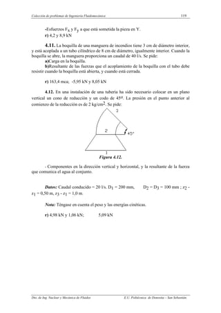 Colección de problemas de Ingeniería Fluidomecánica 119
Dto. de Ing. Nuclear y Mecánica de Fluidos E.U. Politécnica de Donostia – San Sebastián.
-Esfuerzos Fx y Fy a que está sometida la pieza en Y.
r) 4,2 y 8,9 kN
4.11. La boquilla de una manguera de incendios tiene 3 cm de diámetro interior,
y está acoplada a un tubo cilíndrico de 8 cm de diámetro, igualmente interior. Cuando la
boquilla se abre, la manguera proporciona un caudal de 40 l/s. Se pide:
a)Carga en la boquilla.
b)Resultante de las fuerzas que el acoplamiento de la boquilla con el tubo debe
resistir cuando la boquilla está abierta, y cuando está cerrada.
r) 163,4 mca; -5,95 kN y 8,05 kN
4.12. En una instalación de una tubería ha sido necesario colocar en un plano
vertical un cono de reducción y un codo de 45o. La presión en el punto anterior al
comienzo de la reducción es de 2 kg/cm2. Se pide:
Figura 4.12.
- Componentes en la dirección vertical y horizontal, y la resultante de la fuerza
que comunica el agua al conjunto.
Datos: Caudal conducido = 20 l/s. D1 = 200 mm, D2 = D3 = 100 mm ; z2 -
z1 = 0,50 m, z3 - z1 = 1,0 m.
Nota: Téngase en cuenta el peso y las energías cinéticas.
r) 4,98 kN y 1,06 kN; 5,09 kN
 