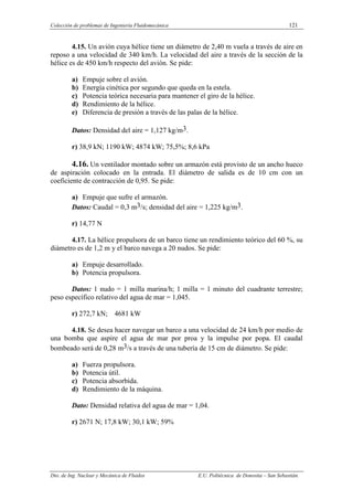 Colección de problemas de Ingeniería Fluidomecánica 121
Dto. de Ing. Nuclear y Mecánica de Fluidos E.U. Politécnica de Donostia – San Sebastián.
4.15. Un avión cuya hélice tiene un diámetro de 2,40 m vuela a través de aire en
reposo a una velocidad de 340 km/h. La velocidad del aire a través de la sección de la
hélice es de 450 km/h respecto del avión. Se pide:
a) Empuje sobre el avión.
b) Energía cinética por segundo que queda en la estela.
c) Potencia teórica necesaria para mantener el giro de la hélice.
d) Rendimiento de la hélice.
e) Diferencia de presión a través de las palas de la hélice.
Datos: Densidad del aire = 1,127 kg/m3.
r) 38,9 kN; 1190 kW; 4874 kW; 75,5%; 8,6 kPa
4.16. Un ventilador montado sobre un armazón está provisto de un ancho hueco
de aspiración colocado en la entrada. El diámetro de salida es de 10 cm con un
coeficiente de contracción de 0,95. Se pide:
a) Empuje que sufre el armazón.
Datos: Caudal = 0,3 m3/s; densidad del aire = 1,225 kg/m3.
r) 14,77 N
4.17. La hélice propulsora de un barco tiene un rendimiento teórico del 60 %, su
diámetro es de 1,2 m y el barco navega a 20 nudos. Se pide:
a) Empuje desarrollado.
b) Potencia propulsora.
Datos: 1 nudo = 1 milla marina/h; 1 milla = 1 minuto del cuadrante terrestre;
peso específico relativo del agua de mar = 1,045.
r) 272,7 kN; 4681 kW
4.18. Se desea hacer navegar un barco a una velocidad de 24 km/h por medio de
una bomba que aspire el agua de mar por proa y la impulse por popa. El caudal
bombeado será de 0,28 m3/s a través de una tubería de 15 cm de diámetro. Se pide:
a) Fuerza propulsora.
b) Potencia útil.
c) Potencia absorbida.
d) Rendimiento de la máquina.
Dato: Densidad relativa del agua de mar = 1,04.
r) 2671 N; 17,8 kW; 30,1 kW; 59%
 