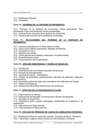 Ingeniería Fluidomecánica ix
Dto. Ingeniería Nuclear y Mecánica de Fluidos E.U.Politácnica de Donostia – San Sebastián
13.7.- Medidores indirectos.
13.8.- Vertederos.
Tema 14.- TEOREMA DE LA CANTIDAD DE MOVIMIENTO.
14.1.- Teorema de la cantidad de movimiento. Casos particulares: Flujo
permanente. Flujo unidimensional. Fluido incompresible.
14.2.- Coeficiente de corrección de la cantidad de movimiento.
14.3.- Teorema del momento de la cantidad de movimiento.
Tema 15.- APLICACIONES DEL TEOREMA DE LA CANTIDAD DE
MOVIMIENTO.
15.1.- Fuerzas producidas por un fluido sobre un sólido.
15.2.- Teoría de las hélices propulsoras. Hipótesis de Rankine.
15.3.- Propulsión a chorro.
15.4.- Mecánica del cohete.
15.5.- Teoría general de los álabes y aplicación a la turbina Pelton.
15.6.- Ensanchamiento brusco.
15.7.- Funcionamiento de los aspersores.
Tema 16.- ANÁLISIS DIMENSIONAL Y TEORÍA DE MODELOS.
16.1.- Introducción.
16.2.- Dimensiones de una Entidad. Expresión dimensional.
16.3.- Principio de homogeneidad.
16.4.- Teorema de Vaschy - Buckingham.
16.5.- Cálculo de parámetros adimensionales. Ejemplos de aplicación. Selección
de parámetros.
16.6.- Parámetros adimensionales más importantes de la Mecánica de Fluidos.
16.7.- Clases de semejanza.
16.8.- Aplicaciones del análisis dimensional y de semejanza.
Tema 17.- EFECTOS DE LA VISCOSIDAD EN FLUJOS
17.1.- Flujos externos e internos.
17.2.- Experiencias de Reynolds. Consecuencias. Número de Reynolds.
17.3.- Concepto de capa límite.
17.4.- Resistencia sobre cuerpos sumergidos. Coeficientes de resistencia y de
sustentación.
17.5.- Flujo laminar en flujos internos.
17.6.- Flujo turbulento en flujos internos.
Tema 18.- ESTUDIO DE PÉRDIDAS DE CARGA EN CONDUCTOS CERRADOS.
18.1.- Resistencia al flujo en conductos cerrados. Ecuación de Darcy - Weisbach.
18.2.- Tubos lisos y rugosos desde el punto de vista hidráulico. Fronteras.
 