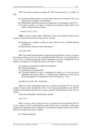 Colección de problemas de Ingeniería Fluidomecánica 122
Dto. de Ing. Nuclear y Mecánica de Fluidos E.U. Politécnica de Donostia – San Sebastián.
4.19. Una lancha necesita un empuje de 1960 N para moverse a 12 nudos. Se
pide:
a) Caudal que debe tomarse y lanzarse hacia atrás por una tobera de 30 cm de
diámetro para mantener el movimiento.
b) Rendimiento total del sistema de la instalación si el de bombeo es del 65 %.
c) Caudal necesario si el agua se tomase de un tanque llevado dentro de la
lancha y fuese lanzado por popa.
r) 648 l/s; 52%; 372 l/s
4.20. Un avión a chorro viaja a 1000 km/h. Toma de la atmósfera 8 kg/s de aire
y quema 1 kg/s de fuel por cada 12 kg/s de aire. Se pide:
a) Empuje que se produce cuando los gases salen con una velocidad absoluta
de 1400 m/s.
b) Rendimiento mecánico teórico del ingenio.
r) 12,2 kN; 28%
4.21. Una lancha accionada por un dispositivo de propulsión a chorro se mueve
hacia aguas arriba en un río con una velocidad absoluta de 8,6 m/s. La corriente del río
es de 2,3 m/s, el chorro de agua que arroja el dispositivo tiene una velocidad de 18 m/s
respecto a la lancha. Si el caudal del chorro es de 1400 l/s, se pide:
a) Empuje que desarrolla el dispositivo propulsor.
b) Potencia propulsora.
c) Rendimiento de la propulsión.
d) Velocidad absoluta con que se desplazaría la lancha, en el caso de que se
desplazase hacia aguas abajo, y se mantuviesen constantes los valores de la
potencia propulsora y de la potencia útil de la bomba (Vr = Cte).
r) 9940 N; 85,5 kW; 59%; 59,85 km/h
4.22. Un motor turborreactor toma por el difusor de entrada 196 N/s de aire
cuando se mueve a una velocidad de 210 m/s. Si el empuje desarrollado es de 11956 N
cuando la velocidad de eyección de los gases, respecto al turborreactor, es de 750 m/s,
se pide:
-Peso del combustible consumido por segundo.
r) 15,1 N/s
4.23. Un avión a chorro vuela a 183 m/s. El motor toma de la atmósfera 68 m3/s
de aire y quema 3 kg de combustible por cada 40 kg de aire. La energía se utiliza para
comprimir los productos de la combustión y arrojarlos por la parte posterior del avión a
488 m/s con relación al mismo. Se pide:
a) Empuje producido.
 