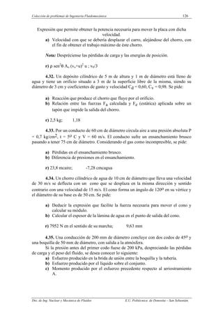 Colección de problemas de Ingeniería Fluidomecánica 126
Dto. de Ing. Nuclear y Mecánica de Fluidos E.U. Politécnica de Donostia – San Sebastián.
Expresión que permite obtener la potencia necesaria para mover la placa con dicha
velocidad.
a) Velocidad con que se debería desplazar el carro, alejándose del chorro, con
el fin de obtener el trabajo máximo de éste chorro.
Nota: Despréciense las pérdidas de carga y las energías de posición.
r) ρ sen2
θ Ao (vo+u)2
u ; v0/3
4.32. Un depósito cilíndrico de 5 m de altura y 1 m de diámetro está lleno de
agua y tiene un orificio situado a 3 m de la superficie libre de la misma, siendo su
diámetro de 3 cm y coeficientes de gasto y velocidad Cd = 0,60, Cv = 0,98. Se pide:
a) Reacción que produce el chorro que fluye por el orificio.
b) Relación entre las fuerzas Fa calculada y Fe (estática) aplicada sobre un
tapón que impide la salida del chorro.
r) 2,5 kg; 1,18
4.33. Por un conducto de 60 cm de diámetro circula aire a una presión absoluta P
= 0,7 kg/cm2, t = 5o C y V = 60 m/s. El conducto sufre un ensanchamiento brusco
pasando a tener 75 cm de diámetro. Considerando el gas como incompresible, se pide:
a) Pérdidas en el ensanchamiento brusco.
b) Diferencia de presiones en el ensanchamiento.
r) 23,8 mcaire; -7,28 cmcagua
4.34. Un chorro cilíndrico de agua de 10 cm de diámetro que lleva una velocidad
de 30 m/s se deflecta con un cono que se desplaza en la misma dirección y sentido
contrario con una velocidad de 15 m/s. El cono forma un ángulo de 120o en su vértice y
el diámetro de su base es de 50 cm. Se pide:
a) Deducir la expresión que facilite la fuerza necesaria para mover el cono y
calcular su módulo.
b) Calcular el espesor de la lámina de agua en el punto de salida del cono.
r) 7952 N en el sentido de su marcha; 9,63 mm
4.35. Una conducción de 200 mm de diámetro concluye con dos codos de 45o y
una boquilla de 50 mm de diámetro, con salida a la atmósfera.
Si la presión antes del primer codo fuese de 200 kPa, despreciando las pérdidas
de carga y el peso del fluido, se desea conocer lo siguiente:
a) Esfuerzo producido en la brida de unión entre la boquilla y la tubería.
b) Esfuerzo producido por el líquido sobre el conjunto.
c) Momento producido por el esfuerzo precedente respecto al arriostramiento
A.
 