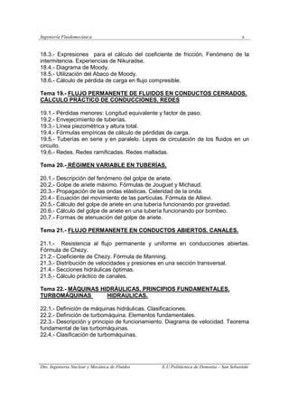 Ingeniería Fluidomecánica x
Dto. Ingeniería Nuclear y Mecánica de Fluidos E.U.Politácnica de Donostia – San Sebastián
18.3.- Expresiones para el cálculo del coeficiente de fricción. Fenómeno de la
intermitencia. Experiencias de Nikuradse.
18.4.- Diagrama de Moody.
18.5.- Utilización del Abaco de Moody.
18.6.- Cálculo de pérdida de carga en flujo compresible.
Tema 19.- FLUJO PERMANENTE DE FLUIDOS EN CONDUCTOS CERRADOS.
CÁLCULO PRÁCTICO DE CONDUCCIONES. REDES
19.1.- Pérdidas menores: Longitud equivalente y factor de paso.
19.2.- Envejecimiento de tuberías.
19.3.- Línea piezométrica y altura total.
19.4.- Fórmulas empíricas de cálculo de pérdidas de carga.
19.5.- Tuberías en serie y en paralelo. Leyes de circulación de los fluidos en un
circuito.
19.6.- Redes. Redes ramificadas. Redes malladas.
Tema 20.- RÉGIMEN VARIABLE EN TUBERÍAS.
20.1.- Descripción del fenómeno del golpe de ariete.
20.2.- Golpe de ariete máximo. Fórmulas de Jouguet y Michaud.
20.3.- Propagación de las ondas elásticas. Celeridad de la onda.
20.4.- Ecuación del movimiento de las partículas. Fórmula de Allievi.
20.5.- Cálculo del golpe de ariete en una tubería funcionando por gravedad.
20.6.- Cálculo del golpe de ariete en una tubería funcionando por bombeo.
20.7.- Formas de atenuación del golpe de ariete.
Tema 21.- FLUJO PERMANENTE EN CONDUCTOS ABIERTOS. CANALES.
21.1.- Resistencia al flujo permanente y uniforme en conducciones abiertas.
Fórmula de Chezy.
21.2.- Coeficiente de Chezy. Fórmula de Manning.
21.3.- Distribución de velocidades y presiones en una sección transversal.
21.4.- Secciones hidráulicas óptimas.
21.5.- Cálculo práctico de canales.
Tema 22.- MÁQUINAS HIDRÁULICAS. PRINCIPIOS FUNDAMENTALES.
TURBOMÁQUINAS HIDRAULICAS.
22.1.- Definición de máquinas hidráulicas. Clasificaciones.
22.2.- Definición de turbomáquina. Elementos fundamentales.
22.3.- Descripción y principio de funcionamiento. Diagrama de velocidad. Teorema
fundamental de las turbomáquinas.
22.4.- Clasificación de turbomáquinas.
 