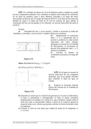 Colección de problemas de Ingeniería Fluidomecánica 134
Dto. de Ing. Nuclear y Mecánica de Fluidos E.U. Politécnica de Donostia – San Sebastián.
4.51. Un ventilador de chorro de 1,8 m de diámetro aspira e impulsa un caudal
de aire a temperatura ambiente. Este ventilador se emplea como inductor de ventilación
en un tunel de carretera, junto a otros idénticos colocados a lo largo del tunel,
provocando un flujo de aire a lo largo del tunel de 400 m3
/s. Este flujo de aire tiene una
pérdida de carga a lo largo del tunel de 45 mm de columna de agua, debido al
rozamiento del aire con las paredes y los vehículos. La sección transversal del tunel es
de 60 m2
.
Se pide:
a) Velocidad del aire v1 en la sección 1, donde se encuentra la salida del
ventilador y velocidad v2 en la sección 2, cuando el flujo ya es uniforme.
b) Despreciando el rozamiento
entre 1 y 2, y suponiendo que la
presión es uniforme en cada sección
transversal del tunel calcular,
aplicando el teorema de la Cantidad
de Movimiento, el incremento de
presión (Pa) producido entre 1 y 2,
gracias al ventilador.
c) Calcular el número de
ventiladores necesarios a lo largo del
tunel.
Figura 4.51.
Datos: Densidad del aire ρaire = 1,12 kg/m3
.
r) 5,57m/s; 6,67 m/s; 30,42 Pa; 15.
4.52. En la figura se muestra la
sección transversal de una compuerta
deslizante, que es un aparato utilizado
para controlar el flujo de agua en
canales.
a) Expresar la Ecuación General
teórica del teorema de la Cantidad de
Movimiento.
Figura 4.52.
b) Teniendo en cuenta que la variación de presiones en el canal es hidrostática,
el flujo es permanente e incompresible, el flujo se puede considerar
unidireccional a la entrada (1) y salida (2) y que el esfuerzo cortante sobre el
lecho del canal es despreciable, deducir a partir de la ecuación general la
ecuación teórica (sin valores) que permita calcular la fuerza horizontal sobre
la compuerta.
c) Calcular el valor de esta fuerza por unidad de ancho de la compuerta, si
v1=1,5 m/s.
 