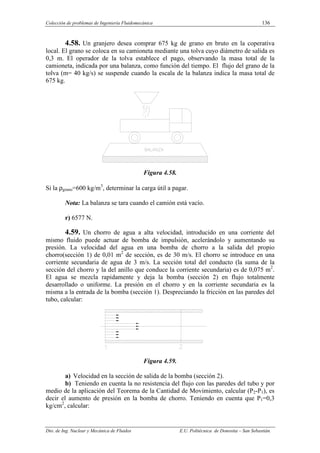 Colección de problemas de Ingeniería Fluidomecánica 136
Dto. de Ing. Nuclear y Mecánica de Fluidos E.U. Politécnica de Donostia – San Sebastián.
4.58. Un granjero desea comprar 675 kg de grano en bruto en la coperativa
local. El grano se coloca en su camioneta mediante una tolva cuyo diámetro de salida es
0,3 m. El operador de la tolva establece el pago, observando la masa total de la
camioneta, indicada por una balanza, como función del tiempo. El flujo del grano de la
tolva (m= 40 kg/s) se suspende cuando la escala de la balanza indica la masa total de
675 kg.
Figura 4.58.
Si la ρgrano=600 kg/m3
, determinar la carga útil a pagar.
Nota: La balanza se tara cuando el camión está vacío.
r) 6577 N.
4.59. Un chorro de agua a alta velocidad, introducido en una corriente del
mismo fluido puede actuar de bomba de impulsión, acelerándolo y aumentando su
presión. La velocidad del agua en una bomba de chorro a la salida del propio
chorro(sección 1) de 0,01 m2
de sección, es de 30 m/s. El chorro se introduce en una
corriente secundaria de agua de 3 m/s. La sección total del conducto (la suma de la
sección del chorro y la del anillo que conduce la corriente secundaria) es de 0,075 m2
.
El agua se mezcla rapidamente y deja la bomba (sección 2) en flujo totalmente
desarrollado o uniforme. La presión en el chorro y en la corriente secundaria es la
misma a la entrada de la bomba (sección 1). Despreciando la fricción en las paredes del
tubo, calcular:
Figura 4.59.
a) Velocidad en la sección de salida de la bomba (sección 2).
b) Teniendo en cuenta la no resistencia del flujo con las paredes del tubo y por
medio de la aplicación del Teorema de la Cantidad de Movimiento, calcular (P2-P1), es
decir el aumento de presión en la bomba de chorro. Teniendo en cuenta que P1=0,3
kg/cm2
, calcular:
 
