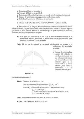 Colección de problemas de Ingeniería Fluidomecánica 137
Dto. de Ing. Nuclear y Mecánica de Fluidos E.U. Politécnica de Donostia – San Sebastián.
c) Potencia del flujo en la sección 1.
d) Potencia del flujo en la sección 2.
e) Potencia perdida en dicho proceso por mezcla turbulenta (fricción interna).
f) Calculo de las pérdidas de carga en mca por la misma razón.
g) Calcular el rendimiento del sistema de propulsión.
r) 6,6 m/s; 84,24 kPa; 150,43 kW; 67,03 kN; 83,4 kW; 17,2 mca; 44,6 %
4.60. El vehículo de la figura descansa sobre un colchón de aire formado al salir
éste radialmente y a gran velocidad a través de una faldilla anular de pequeño espesor
que rodea su parte inferior. El aire es introducido por la parte superior del vehículo
mediante una hélice de eje vertical. Se pide:
a) Si el peso del vehículo es de 50 Tn y la presión exterior del aire es la
atmosférica normal, determinar la potencia necesaría del ventilador para
mantener el vehículo a 3 cm del suelo.
Nota: El aire de la cavidad se supondrá prácticamente en reposo y el
rendimiento del ventilador
la unidad.
b) Calcular la velocidad de
avance del vehículo si
éste fuera impulsado por
una hélice propulsora de
eje horizontal, con una
potencia igual a la
suministrada a la hélice
anterior. ¿Cuál sería su
rendimiento, y la
velocidad absoluta de la
Figura 4.60.
estela (del chorro saliente)?.
Datos: Diámetro de la hélice = 1,5 m.
Fuerza resistente al desplazamiento=
2
1
2
1
Av
C aire
D ρ .
siendo:CD = coeficiente de resistencia = 0,8 (adimensional).
ρaire = 1,293 kg/m3
.
A = área transversal a la dirección de avance = 25 m2
.
V1 = velocidad de avance.
Nota: Suponer rendimiento mecánico de la hélice la unidad.
r) 1604,5 kW; 38,04 m/s; 44,3 %; 95,48 m/s.
 