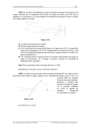 Colección de problemas de Ingeniería Fluidomecánica 138
Dto. de Ing. Nuclear y Mecánica de Fluidos E.U. Politécnica de Donostia – San Sebastián.
4.61. En un barco de propulsión a chorro la bomba mantiene una presión en el
tanque, indicada por el manómetro de 80 kPa. La tobera de salida es de 200 mm de
diámetro y se encuentra a 1,5 m por debajo de la superficie del agua tal como se indica
en la figura adjunta. Calcular:
Figura 4.61.
a) La fuerza de la tensión en el cable.
b) Potencia aportada por la bomba.
c) Si el coeficiente de resistencia del barco en el agua es de 0,15 y la superficie
transversal sumergida es de 10 m2
, despreciando la resistencia del aire, ¿cuál
será la velocidad del desplazamiento del barco cuando soltemos el cable, y la
potencia propulsora?.
d) Si la bomba tomase el agua por proa y la lanzase directamente por popa en
lugar de almacenarse en el tanque a presión, ¿variaría la velocidad de
desplazamiento?,¿porqué?.
Dato: Peso específico relativo del agua del mar, s=1,045.
r) 4543 kPa; 22,56 kW; 2,4 m/s; 10,9 kW; 2,054 m/s.
4.62. Un chorro de agua incide sobre una placa inclinada 60º con respecto de la
horizontal como indica la figura adjunta. Si la velocidad del chorro es de 12 m/s y su
sección 0,009 m2
, calcular
la fuerza necesaria (módulo,
dirección y sentido) para
mantener la placa en reposo
en la posición indicada,
así como el reparto de
caudales. Despreciar
el rozamiento en la placa.
Figura 4.62.
r) 1122 N; 81 l/s; 27 l/s.
 