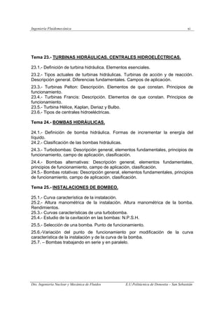 Ingeniería Fluidomecánica xi
Dto. Ingeniería Nuclear y Mecánica de Fluidos E.U.Politácnica de Donostia – San Sebastián
Tema 23.- TURBINAS HIDRÁULICAS. CENTRALES HIDROELÉCTRICAS.
23.1.- Definición de turbina hidráulica. Elementos esenciales.
23.2.- Tipos actuales de turbinas hidráulicas. Turbinas de acción y de reacción.
Descripción general. Diferencias fundamentales. Campos de aplicación.
23.3.- Turbinas Pelton: Descripción. Elementos de que constan. Principios de
funcionamiento.
23.4.- Turbinas Francis: Descripción. Elementos de que constan. Principios de
funcionamiento.
23.5.- Turbina Hélice, Kaplan, Deriaz y Bulbo.
23.6.- Tipos de centrales hidroeléctricas.
Tema 24.- BOMBAS HIDRÁULICAS.
24.1.- Definición de bomba hidráulica. Formas de incrementar la energía del
líquido.
24.2.- Clasificación de las bombas hidráulicas.
24.3.- Turbobombas: Descripción general, elementos fundamentales, principios de
funcionamiento, campo de aplicación, clasificación.
24.4.- Bombas alternativas: Descripción general, elementos fundamentales,
principios de funcionamiento, campo de aplicación, clasificación.
24.5.- Bombas rotativas: Descripción general, elementos fundamentales, principios
de funcionamiento, campo de aplicación, clasificación.
Tema 25.- INSTALACIONES DE BOMBEO.
25.1.- Curva característica de la instalación.
25.2.- Altura manométrica de la instalación. Altura manométrica de la bomba.
Rendimientos.
25.3.- Curvas características de una turbobomba.
25.4.- Estudio de la cavitación en las bombas: N.P.S.H.
25.5.- Selección de una bomba. Punto de funcionamiento.
25.6.-Variación del punto de funcionamiento por modificación de la curva
característica de la instalación y de la curva de la bomba.
25.7. – Bombas trabajando en serie y en paralelo.
 