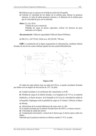 Colección de problemas de Ingeniería Fluidomecánica 142
Dto. de Ing. Nuclear y Mecánica de Fluidos E.U. Politécnica de Donostia – San Sebastián.
b) Esfuerzos que se ejercen en la brida de unión de la boquilla.
c) Calcular la velocidad de los álabes de la turbina para obtener la potencia
máxima; el valor de dicha potencia máxima y el diámetro de la turbina para
que la velocidad de giro sea la indicada.
Datos: ZA=ZB=20 m
Tubería de acero comercial.
Pérdidas de carga en piezas especiales, utilizar los factores de paso
indicados en la figura.
Documentación: Tabla de rugosidades/Tabla de Hazen-Williams.
r) 506,5 l/s; -24,774 kN; 20,66 m/s; 432,38 kW; 790 mm.
4.68. La instalación de la figura esquematiza la alimentación, mediante tubería
forzada, de una de las cuatro turbinas iguales de una central hidroeléctrica.
Figura 4.68.
El rodete de cada turbina tiene un radio de 0,50 m, se puede considerar formado
por álabes con un ángulo de desviación de 135º. Se pide :
a) Caudal circulante si el coeficiente del venturímetro es 0,98.
b) Pérdida de carga en la tubería forzada, si su longitud es de 715 m, su material
fundición y el factor de paso de la boquilla es 0,3 (con la velocidad de salida de
la boquilla). Supóngase nula la pérdida de carga en el Venturi. Utilícese el ábaco
de Moody.
c) Altura bruta de la central (diferencia de cotas entre A y B).
Si el caudal circulante por la tubería forzada fuese de 650 l/s, se desea conocer :
d) Velocidad de salida del chorro.
e) Componentes horizontal y vertical de la fuerza que el chorro ejerce sobre los
álabes.
Sabiendo que la potencia máxima se obtiene cuando U=V/2, se pide:
 