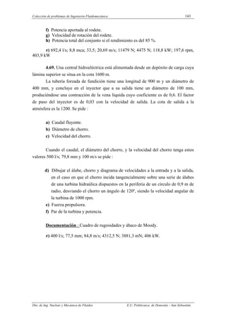 Colección de problemas de Ingeniería Fluidomecánica 143
Dto. de Ing. Nuclear y Mecánica de Fluidos E.U. Politécnica de Donostia – San Sebastián.
f) Potencia aportada al rodete.
g) Velocidad de rotación del rodete.
h) Potencia total del conjunto si el rendimiento es del 85 %.
r) 692,4 l/s; 8,8 mca; 33,5; 20,69 m/s; 11479 N; 4475 N; 118,8 kW; 197,6 rpm,
403,9 kW
4.69. Una central hidroeléctrica está alimentada desde un depósito de carga cuya
lámina superior se situa en la cota 1600 m.
La tubería forzada de fundición tiene una longitud de 900 m y un diámetro de
400 mm, y concluye en el inyector que a su salida tiene un diámetro de 100 mm,
produciéndose una contracción de la vena líquida cuyo coeficiente es de 0,6. El factor
de paso del inyector es de 0,03 con la velocidad de salida. La cota de salida a la
atmósfera es la 1200. Se pide :
a) Caudal fluyente.
b) Diámetro de chorro.
c) Velocidad del chorro.
Cuando el caudal, el diámetro del chorro, y la velocidad del chorro tenga estos
valores 500 l/s; 79,8 mm y 100 m/s se pide :
d) Dibujar el álabe, chorro y diagrama de velocidades a la entrada y a la salida,
en el caso en que el chorro incida tangencialmente sobre una serie de álabes
de una turbina hidraúlica dispuestos en la periferia de un círculo de 0,9 m de
radio, desviando el chorro un ángulo de 120º, siendo la velocidad angular de
la turbina de 1000 rpm.
e) Fuerza propulsora.
f) Par de la turbina y potencia.
Documentación : Cuadro de rugosidades y ábaco de Moody.
r) 400 l/s; 77,5 mm; 84,8 m/s; 4312,5 N; 3881,3 mN; 406 kW.
 
