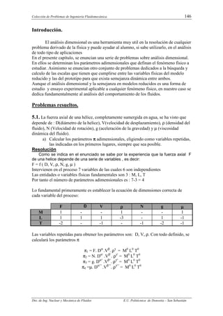 Colección de Problemas de Ingeniería Fluidomecánica. 146
Dto. de Ing. Nuclear y Mecánica de Fluidos E.U. Politécnica de Donostia – San Sebastián
Introducción.
El análisis dimensional es una herramienta muy util en la resolución de cualquier
problema derivado de la física y puede ayudar al alumno, si sabe utilizarlo, en el análisis
de todo tipo de aplicaciones
En el presente capítulo, se enuncian una serie de problemas sobre análisis dimensional.
En ellos se determinan los parámetros adimensionales que definan el fenómeno físico a
estudiar. Asimismo se enuncian otro conjunto de problemas dedicados a la búsqueda y
calculo de las escalas que tienen que cumplirse entre las variables físicas del modelo
reducido y las del prototipo para que exista semejanza dinámica entre ambos.
Aunque el análisis dimensional y la semejanza en modelos reducidos es una forma de
estudio y ensayo experimental aplicable a cualquier fenómeno físico, en nuestro caso se
dedica fundamentalmente al análisis del comportamiento de los fluidos.
Problemas resueltos.
5.1. La fuerza axial de una hélice, completamente sumergida en agua, se ha visto que
depende de : D(diámetro de la helice), V(velocidad de desplazamiento), ρ (densidad del
fluido), N (Velocidad de rotación), g (aceleración de la gravedad) y µ (viscosidad
dinámica del fluido).
a) Calcular los parámetros π
π
π
π adimensionales, eligiendo como variables repetidas,
las indicadas en los primeros lugares, siempre que sea posible.
Resolución
Como se indica en el enunciado se sabe por la experiencia que la fuerza axial F
de una helice depende de una serie de variables , es decir:
F = f ( D, V, ρ, N, g, µ )
Intervienen en el proceso 7 variables de las cuales 6 son independientes
Las entidades o variables físicas fundamentales son 3 : M, L, T
Por tanto el número de parámetros adimensionales es : 7-3 = 4
Lo fundamental primeramente es establecer la ecuación de dimensiones correcta de
cada variable del proceso:
F D V ρ
ρ
ρ
ρ N g µ
µ
µ
µ
M 1 - - 1 - - 1
L 1 1 1 -3 - 1 -1
T -2 - -1 - -1 -2 -1
Las variables repetidas para obtener los parámetros son: D, V, ρ. Con todo definido, se
calculará los parámetros π
π1 = F. Dα
.Vβ
. ργ
= M0
L0
T0
π2 = N. Dα‘
.Vβ‘
. ργ‘
= M0
L0
T0
π3 = g. Dα“
.Vβ“
. ργ“
= M0
L0
T0
π4 =µ. Dα‘“
.Vβ‘“
. ργ‘“
= M0
L0
T0
 