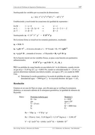 Colección de Problemas de Ingeniería Fluidomecánica. 147
Dto. de Ing. Nuclear y Mecánica de Fluidos E.U. Politécnica de Donostia – San Sebastián
Sustituyendo las variables por su ecuación de dimensiones:
π1 = M L T-2
Lα
Lβ
T-β
Mγ
L-3γ
= M0
L0
T0
Estableciendo y resolviendo las ecuaciones de igualdad de exponentes :
En M : 1 + γ = 0 → γ = -1
en L : 1 + α + β - 3γ = 0 → α = -3 + 2 -1 = -2
en T : -2 - β = 0 → β = -2
Sustituyendo: π
π
π
π1 = F. D-2
.V-2
. ρ-1
= F/ D2
V2
ρ
ρ
ρ
ρ
De la misma forma se resuelven los restantes parámetros, resultando:
π
π
π
π2 = N D / V
π
π
π
π3 = g D / V2
, el inverso elevado a ½ : Nº Froude = Fr = V / (gD)1/2
π
π
π
π4 = µ
µ
µ
µ /ρ
ρ
ρ
ρ V D , tomando el inverso : nº Reynolds = Re = ρ
ρ
ρ
ρ V D / µ
µ
µ
µ
De la función inicial con las variables físicas, se pasa a una función con parámetros
adimensionales:
F/ D2
V2
ρ
ρ
ρ
ρ = ϕ
ϕ
ϕ
ϕ ( N D / V , Fr , Re )
5.2. Las pérdidas de carga lineales en una tubería de 1 m de diámetro, cuando circula
un gas de ρ = 31,85 kg/ m3
y µ = 0,0015 Po, siendo su velocidad media V = 25 m/s, se
quieren determinar mediante una tubería modelo con agua a 20º y un caudal de 4000
l/mn.
a) Determinar la escala geométrica y la escala de pérdidas de carga , siendo la
densidad del agua = 1000 kg/m3
y la viscosiad absoluta del agua = 1 cPo.
Resolución
Estamos en un caso de flujo en carga , por ello para que se verifique la semejanza
dinámica, es necesario además de la semejanza geométrica, la igualdad de números de
Reynolds.
Datos: Prototipo (tubería gas) Modelo(‘)
D = 1m λ = D/D’
gas agua a 20º
V = 25 m/s V’ = ?
Q Q’ = 4000 l/mn
hf h’f
Re = VDρ / µ = V’D’ρ‘ / µ‘
Re = 25(m/s). 1(m) . 31,85 (kg/m3
) / 1,5.10-4
(kg/m.s) = 5,308.106
V’ = Q’ /(π D’2
/4) = (4/60) / (π D’2
/4) = 0,08488 / D’2
 