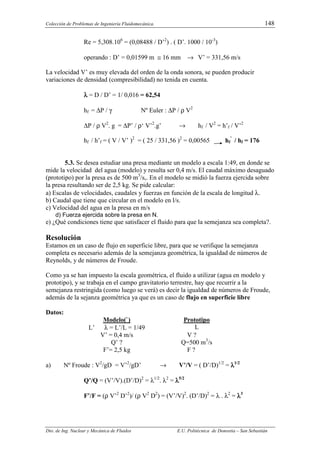 Colección de Problemas de Ingeniería Fluidomecánica. 148
Dto. de Ing. Nuclear y Mecánica de Fluidos E.U. Politécnica de Donostia – San Sebastián
Re = 5,308.106
= (0,08488 / D’2
) . ( D’. 1000 / 10-3
)
operando : D’ = 0,01599 m ≅ 16 mm → V’ = 331,56 m/s
La velocidad V’ es muy elevada del orden de la onda sonora, se pueden producir
variaciones de densidad (compresibilidad) no tenida en cuenta.
λ
λ
λ
λ = D / D’ = 1/ 0,016 = 62,54
hf = ∆P / γ Nº Euler : ∆P / ρ V2
∆P / ρ V2
. g = ∆P’ / ρ‘ V’2
.g’ → hf / V2
= h’f / V’2
hf / h’f = ( V / V’ )2
= ( 25 / 331,56 )2
= 0,00565 hf
’
/ hf = 176
5.3. Se desea estudiar una presa mediante un modelo a escala 1:49, en donde se
mide la velocidad del agua (modelo) y resulta ser 0,4 m/s. El caudal máximo desaguado
(prototipo) por la presa es de 500 m3
/s,. En el modelo se midió la fuerza ejercida sobre
la presa resultando ser de 2,5 kg. Se pide calcular:
a) Escalas de velocidades, caudales y fuerzas en función de la escala de longitud λ.
b) Caudal que tiene que circular en el modelo en l/s.
c) Velocidad del agua en la presa en m/s
d) Fuerza ejercida sobre la presa en N.
e) ¿Qué condiciones tiene que satisfacer el fluido para que la semejanza sea completa?.
Resolución
Estamos en un caso de flujo en superficie libre, para que se verifique la semejanza
completa es necesario además de la semejanza geométrica, la igualdad de números de
Reynolds, y de números de Froude.
Como ya se han impuesto la escala geométrica, el fluido a utilizar (agua en modelo y
prototipo), y se trabaja en el campo gravitatorio terrestre, hay que recurrir a la
semejanza restringida (como luego se verá) es decir la igualdad de números de Froude,
además de la sejanza geométrica ya que es un caso de flujo en superficie libre
Datos:
Modelo(`) Prototipo
L’ λ = L’/L = 1/49 L
V’ = 0,4 m/s V ?
Q’ ? Q=500 m3
/s
F’= 2,5 kg F ?
a) Nº Froude : V2
/gD = V’2
/gD’ → V’/V = ( D’/D)1/2
= λ
λ
λ
λ1/2
Q’/Q = (V’/V).(D’/D)2
= λ1/2
. λ2
= λ
λ
λ
λ5/2
F’/F = (ρ V’2
D’2
)/ (ρ V2
D2
) = (V’/V)2
. (D’/D)2
= λ . λ2
= λ
λ
λ
λ3
 