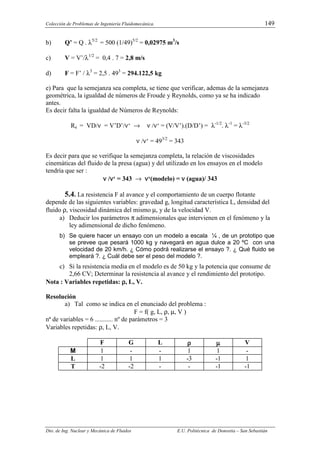Colección de Problemas de Ingeniería Fluidomecánica. 149
Dto. de Ing. Nuclear y Mecánica de Fluidos E.U. Politécnica de Donostia – San Sebastián
b) Q’ = Q . λ5/2
= 500 (1/49)5/2
= 0,02975 m3
/s
c) V = V’/λ1/2
= 0,4 . 7 = 2,8 m/s
d) F = F’ / λ3
= 2,5 . 493
= 294.122,5 kg
e) Para que la semejanza sea completa, se tiene que verificar, ademas de la semejanza
geométrica, la igualdad de números de Froude y Reynolds, como ya se ha indicado
antes.
Es decir falta la igualdad de Números de Reynolds:
Re = VD/ν = V’D’/ν‘ → ν /ν‘ = (V/V’).(D/D’) = λ-1/2
. λ-1
= λ-3/2
ν /ν‘ = 493/2
= 343
Es decir para que se verifique la semejanza completa, la relación de viscosidades
cinemáticas del fluido de la presa (agua) y del utilizado en los ensayos en el modelo
tendría que ser :
ν
ν
ν
ν /ν
ν
ν
ν‘ = 343 → ν
ν
ν
ν‘(modelo) = ν
ν
ν
ν (agua)/ 343
5.4. La resistencia F al avance y el comportamiento de un cuerpo flotante
depende de las siguientes variables: gravedad g, longitud característica L, densidad del
fluido ρ, viscosidad dinámica del mismo µ, y de la velocidad V.
a) Deducir los parámetros π adimensionales que intervienen en el fenómeno y la
ley adimensional de dicho fenómeno.
b) Se quiere hacer un ensayo con un modelo a escala ¼ , de un prototipo que
se prevee que pesará 1000 kg y navegará en agua dulce a 20 ºC con una
velocidad de 20 km/h. ¿ Cómo podrá realizarse el ensayo ?. ¿ Qué fluido se
empleará ?. ¿ Cuál debe ser el peso del modelo ?.
c) Si la resistencia media en el modelo es de 50 kg y la potencia que consume de
2,66 CV; Determinar la resistencia al avance y el rendimiento del prototipo.
Nota : Variables repetidas: ρ
ρ
ρ
ρ, L, V.
Resolución
a) Tal como se indica en el enunciado del problema :
F = f( g, L, ρ, µ, V )
nª de variables = 6 ........... nº de parámetros = 3
Variables repetidas: ρ, L, V.
F G L ρ
ρ
ρ
ρ µ
µ
µ
µ V
M 1 - - 1 1 -
L 1 1 1 -3 -1 1
T -2 -2 - - -1 -1
 