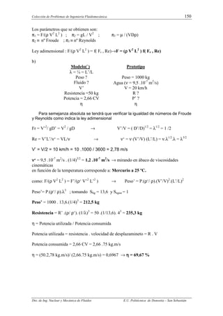 Colección de Problemas de Ingeniería Fluidomecánica. 150
Dto. de Ing. Nuclear y Mecánica de Fluidos E.U. Politécnica de Donostia – San Sebastián
Los parámetros que se obtienen son:
π1 = F/(ρ V2
L2
) ; π2 = gL / V2
; π3 = µ / (VDρ)
π2 ≡ nº Froude ; π3 ≡ nº Reynolds
Ley adimensional : F/(ρ V2
L2
) = f( Fr , Re)→F = (ρ
ρ
ρ
ρ V2
L2
) f( Fr , Re)
b)
Modelo(`) Prototipo
λ = ¼ = L’/L
Peso ? Peso = 1000 kg
Fluido ? Agua (ν = 9,5 .10-7
m2
/s)
V’ V = 20 km/h
Resistencia =50 kg R ?
Potencia = 2,66 CV P’ ?
η η
Para semejanza absoluta se tendrá que verificar la igualdad de números de Froude
y Reynolds como indica la ley adimensional
Fr = V’2
/ gD’ = V2
/ gD → V’/V = ( D’/D)1/2
= λ1/2
= 1 /2
Re = V’L’/ν‘ = VL/ν → ν‘ = ν (V’/V) (L’/L) = ν.λ1/2
.λ = λ3/2
V’ = V/2 = 10 km/h = 10 .1000 / 3600 = 2,78 m/s
ν
ν
ν
ν‘ = 9,5 .10-7
m2
/s . (1/4)3/2
= 1,2 .10-7
m2
/s → mirando en ábaco de viscosidades
cinemáticas
en función de la temperatura corresponde a: Mercurio a 25 ºC.
como: F/(ρ V2
L2
) = F’/(ρ‘ V’2
L’2
) → Peso’ = P.(ρ‘/ ρ).(V’/V)2
.(L’/L)2
Peso’= P.(ρ‘/ ρ).λ3
; tomando Shg = 13,6 y Sagua = 1
Peso’ = 1000 . 13,6.(1/4)3
= 212,5 kg
Resistencia = R’ .(ρ/ ρ‘). (1/λ)3
= 50 .(1/13,6). 43
= 235,3 kg
η = Potencia utilizada / Potencia consumida
Potencia utilizada = resistencia . velocidad de desplazamineto = R . V
Potencia consumida = 2,66 CV = 2,66 .75 kg.m/s
η = (50.2,78 kg.m/s)/ (2,66.75 kg.m/s) = 0,6967 → η
η
η
η = 69,67 %
 