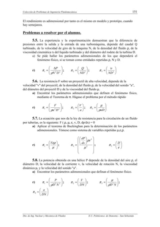 Colección de Problemas de Ingeniería Fluidomecánica. 151
Dto. de Ing. Nuclear y Mecánica de Fluidos E.U. Politécnica de Donostia – San Sebastián
El rendimiento es adimensional por tanto es el mismo en modelo y prototipo, cuando
hay semejanza.
Problemas a resolver por el alumno.
5.5. La experiencia y la experimentación demuestran que la diferencia de
presiones entre la salida y la entrada de una turbomáquina, depende del caudal Q
turbinado, de la velocidad de giro de la máquina N, de la densidad del fluído ρ, de la
viscosidad cinemática υ del líquido turbinado y del diámetro del rodete de la turbina D.
a) Se pide hallar los parámetros adimensionales de los que dependerá el
fenómeno físico, si se toman como entidades repetidas ρ, N y D.
r) 






 ∆
= 2
2
1
D
N
P
ρ
π ; 





= 3
2
ND
Q
π ; 





= 2
3
ND
υ
π
5.6. La resistencia F sobre un proyectil de alta velocidad, depende de la
velocidad "v" del proyectil, de la densidad del fluído ρ, de la velocidad del sonido "a",
del diámetro del proyectil D y de la viscosidad del fluído µ.
a) Encontrar los parámetros adimensionales que definen el fenómeno físico,
mediante el Teorema de π. Hágase el problema por el método rápido
r) 







= 2
2
1
D
a
F
ρ
π ; 





=
a
V
2
π ; 







=
aD
ρ
µ
π3
5.7. La ecuación que nos da la ley de resistencia para la circulación de un fluído
por tuberías, es la siguiente: F ( ρ, µ, ε, v, D, dp/dx) = 0
a) Aplicar el teorema de Buckinghan para la determinación de los parámetros
adimensionales. Tómese como sistema de variables repetidas µ,ε,ρ.
r) 







=
µ
ερ
π
V
1 ;


















= 2
3
2
µ
ρε
π
dx
dP
; 





=
ε
π
D
3
5.8. La potencia obtenida en una hélice P depende de la densidad del aire ρ, el
diámetro D, la velocidad de la corriente v, la velocidad de rotación N, la viscosidad
dinámica µ, y la velocidad del sonido "a".
a) Encontrar los parámetros adimensionales que definan el fenómeno físico.
r) 







= 3
5
1
N
D
P
ρ
π ; 





=
DN
V
2
π ; 







=
N
D2
3
ρ
µ
π ;






=
DN
a
4
π
 