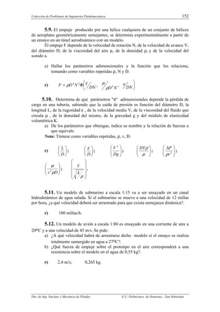Colección de Problemas de Ingeniería Fluidomecánica. 152
Dto. de Ing. Nuclear y Mecánica de Fluidos E.U. Politécnica de Donostia – San Sebastián
5.9. El empuje producido por una hélice cualquiera de un conjunto de hélices
de aeroplano geométricamente semejantes, se determina experimentalmente a partir de
un ensayo en un túnel aerodinámico con un modelo.
El empuje F depende de la velocidad de rotación N, de la velocidad de avance V,
del diámetro D, de la viscosidad del aire µ, de la densidad ρ, y de la velocidad del
sonido a.
a) Hallar los parámetros adimensionales y la función que los relaciona,
tomando como variables repetidas ρ, N y D.
r) 





Φ
=
DN
a
N
D
DN
V
N
D
F ,
, 2
2
4
ρ
µ
ρ
5.10. Determina de qué parámetros "π" adimensionales depende la pérdida de
carga en una tubería, sabiendo que la caída de presión es función del diámetro D, la
longitud L, de la rugosidad ε , de la velocidad media V, de la viscosidad del fluído que
circula µ , de la densidad del mismo, de la gravedad g y del módulo de elasticidad
volumétrica K.
a) De los parámetros que obtengas, indica su nombre y la relación de fuerzas a
que equivale.
Nota: Tómese como variables repetidas, ρ, v, D.
r) 





D
L
; 





D
ε
; 







Dg
V 2
; 







µ
ρ
DV
; 






 ∆
2
v
P
ρ
;








D
v ρ
σ
2
;












ρ
k
V
.
5.11. Un modelo de submarino a escala 1:15 va a ser ensayado en un canal
hidrodinámico de agua salada. Si el submarino se mueve a una velocidad de 12 millas
por hora, ¿a qué velocidad deberá ser arrastrado para que exista semejanza dinámica?.
r) 180 millas/h.
5.12. Un modelo de avión a escala 1:80 es ensayado en una corriente de aire a
20oC y a una velocidad de 45 m/s. Se pide:
a) ¿A qué velocidad habrá de arrastrarse dicho modelo si el ensayo se realiza
totalmente sumergido en agua a 27oC?.
b) ¿Qué fuerza de empuje sobre el prototipo en el aire corresponderá a una
resistencia sobre el modelo en el agua de 0,55 kg?.
r) 2,4 m/s; 0,265 kg.
 