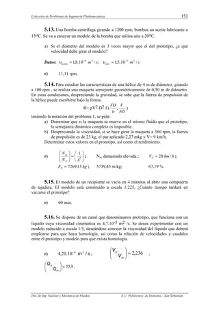 Colección de Problemas de Ingeniería Fluidomecánica. 153
Dto. de Ing. Nuclear y Mecánica de Fluidos E.U. Politécnica de Donostia – San Sebastián
5.13. Una bomba centrífuga girando a 1200 rpm, bombea un aceite lubricante a
15oC. Se va a ensayar un modelo de la bomba que utiliza aire a 20oC.
a) Si el diámetro del modelo es 3 veces mayor que el del prototipo, ¿a qué
velocidad debe girar el modelo?
Datos: s
m
s
m aire
aceite /
10
.
5
,
1
;
/
10
.
8
,
1 2
5
2
4 −
−
=
= υ
υ
r) 11,11 rpm.
5.14. Para estudiar las características de una hélice de 4 m de diámetro, girando
a 100 rpm , se realiza una maqueta semejante geométricamente de 0,50 m de diámetro.
En estas condiciones, despreciando la gravedad, se sabe que la fuerza de propulsión de
la hélice puede escribirse bajo la forma:
R= ρV2 D2 f (
ND
V
VD
,
υ
)
teniendo la notación del problema 1, se pide:
a) Demostrar que si la maqueta se mueve en el mismo fluído que el prototipo,
la semejanza dinámica completa es imposible.
b) Despreciando la viscosidad, si se hace girar la maqueta a 360 rpm, la fuerza
de propulsión es de 23 kg, el par aplicado 2,27 mkg y V= 9 km/h.
Determinar estos valores en el prototipo, así como el rendimiento.
r) 





=








2
1
λ
P
m
N
N
; Nm demasiado elevada ; h
km
VP /
20
= ;
kg
FP 13
,
7269
= ; 5739,45 m.kg; 67,19 %.
5.15. El modelo de un recipiente se vacía en 4 minutos al abrir una compuerta
de tajadera. El modelo está construído a escala 1:225, ¿Cuánto tiempo tardará en
vaciarse el prototipo?
r) 60 min.
5.16. Se dispone de un canal que denominamos prototipo, que funciona con un
líquido cuya viscosidad cinemática es 4,7.10-5 m2 /s. Se desea experimentar con un
modelo reducido a escala 1/5, deseándose conocer la viscosidad del líquido que deberá
emplearse para que haya homología, así como la relación de velocidades y caudales
entre el prototipo y modelo para que exista homología.
r) s
m /
.
, 2
6
10
20
4 −
; 236
2,
=






m
p
V
V
;
9
55,
=






m
p
Q
Q
.
 