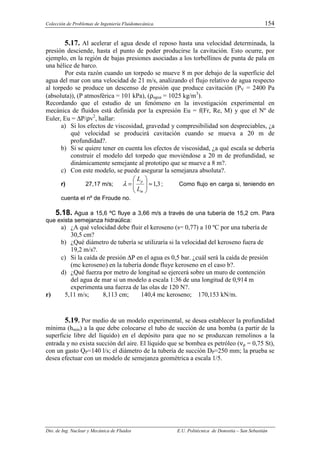 Colección de Problemas de Ingeniería Fluidomecánica. 154
Dto. de Ing. Nuclear y Mecánica de Fluidos E.U. Politécnica de Donostia – San Sebastián
5.17. Al acelerar el agua desde el reposo hasta una velocidad determinada, la
presión desciende, hasta el punto de poder producirse la cavitación. Esto ocurre, por
ejemplo, en la región de bajas presiones asociadas a los torbellinos de punta de pala en
una hélice de barco.
Por esta razón cuando un torpedo se mueve 8 m por debajo de la superficie del
agua del mar con una velocidad de 21 m/s, analizando el flujo relativo de agua respecto
al torpedo se produce un descenso de presión que produce cavitación (PV = 2400 Pa
(absoluta)), (P atmosférica = 101 kPa), (ρagua = 1025 kg/m3
).
Recordando que el estudio de un fenómeno en la investigación experimental en
mecánica de fluidos está definida por la expresión Eu = f(Fr, Re, M) y que el Nº de
Euler, Eu = ∆P/ρv2
, hallar:
a) Si los efectos de viscosidad, gravedad y compresibilidad son despreciables, ¿a
qué velocidad se producirá cavitación cuando se mueva a 20 m de
profundidad?.
b) Si se quiere tener en cuenta los efectos de viscosidad, ¿a qué escala se debería
construir el modelo del torpedo que moviéndose a 20 m de profundidad, se
dinámicamente semejante al prototipo que se mueve a 8 m?.
c) Con este modelo, se puede asegurar la semejanza absoluta?.
r) 27,17 m/s; 3
,
1
≈








=
m
p
L
L
λ ; Como flujo en carga si, teniendo en
cuenta el nº de Froude no.
5.18. Agua a 15,6 ºC fluye a 3,66 m/s a través de una tubería de 15,2 cm. Para
que exista semejanza hidraúlica:
a) ¿A qué velocidad debe fluir el keroseno (s= 0,77) a 10 ºC por una tubería de
30,5 cm?
b) ¿Qué diámetro de tubería se utilizaría si la velocidad del keroseno fuera de
19,2 m/s?.
c) Si la caída de presión ∆P en el agua es 0,5 bar. ¿cuál será la caída de presión
(mc keroseno) en la tubería donde fluye keroseno en el caso b?.
d) ¿Qué fuerza por metro de longitud se ejercerá sobre un muro de contención
del agua de mar si un modelo a escala 1:36 de una longitud de 0,914 m
experimenta una fuerza de las olas de 120 N?.
r) 5,11 m/s; 8,113 cm; 140,4 mc keroseno; 170,153 kN/m.
5.19. Por medio de un modelo experimental, se desea establecer la profundidad
mínima (hmin) a la que debe colocarse el tubo de succión de una bomba (a partir de la
superficie libre del líquido) en el depósito para que no se produzcan remolinos a la
entrada y no exista succión del aire. El líquido que se bombea es petróleo (νρ = 0,75 St),
con un gasto QP=140 l/s; el diámetro de la tubería de succión DP=250 mm; la prueba se
desea efectuar con un modelo de semejanza geométrica a escala 1/5.
 