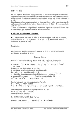 Colección de Problemas de Ingeniería Fluidomecánica. 158
Dto. de Ing. Nuclear y Mecánica de Fluidos E.U. Politécnica de Donostia – San Sebastián
Introducción
En este capítulo dedicado al flujo permanente, se presentan ocho problemas resueltos.
Se parte de unos ejercicios de aplicación directa muy sencillos, para continuar con otros
más completos, en los que se ha expresado claramente todo el proceso de resolución a
seguir.
Los cálculos se han resuelto mediante el ábaco de Moody o las expresiones que lo
definen, y se ha tratado de barrer todo el campo de tipos de flujo y de comportamiento
de las tuberías.
Al final se han realizado dos problemas, mediante la expresión de Hazen Williams, para
el caso de agua, que simplifica mucho el proceso de cálculo.
Colección de problemas resueltos.
6.1. Por una tubería horizontal de cobre de 100 m de longitud y 100 mm de diámetro,
circula un caudal de 12 l/s de glicerina a 30 ºC (s = 1,547). Determinar la potencia
consumida en pérdida de carga.
Resolución
Para calcular la potencia consumida en pérdidas de carga, es necesario determinar
previamente las pérdidas de carga:
Potencia = hf .Q.γ
Utilizando la ecuación de Darcy-Weisbach : hf = f (L/D) (V2
/2g) m c líquido
L = 100 m ; D = 100 mm = 0,1 m ; V = Q/A = (12.10-3
m3
/s) / π.(0,12
/4) m2
V = 1,53 m/s.
Hay que calcular el coeficiente de fricción: f
f depende del nº de Reynolds y de la rugosidad relativa
Re = V.D / ν ; rugosidad relativa : ε /D
ν : viscosidad cinemática característica del fluido.......... Ábaco nº 5 (ν - T)
ε : rugosidad de la tubería.............. Cuadro de rugosidades (nº 18)
νgl
30º
= 1,9 .10-4
m2
/s; εcobre = 0,00015 cm
Sustituyendo en la expresión calculamos el Reynolds
Re = 1,53. 0,1 / 1,9.10-4
= 804,15
Como Re< 2000 es un flujo laminar y no depende de la rugosidad de la tubería.
Siendo f segun la expresión de Hagen-Poiseuille: 64 / Re
f = 64 / Re = 64 / 804,15 = 0,0796
sustituyendo todos los datos:
hf = 0,0796 (100/0,1) (1,532
/2 g) = 9,5 mcl
Potencia = 9,5 . 12.10-3
. 1,547 . 9800 W =1729,3 W = 1,73 kW
 