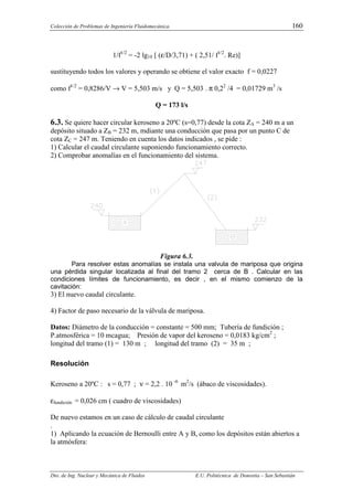 Colección de Problemas de Ingeniería Fluidomecánica. 160
Dto. de Ing. Nuclear y Mecánica de Fluidos E.U. Politécnica de Donostia – San Sebastián
1/f1/2
= -2 lg10 [ (ε/D/3,71) + ( 2,51/ f1/2
. Re)]
sustituyendo todos los valores y operando se obtiene el valor exacto f = 0,0227
como f1/2
= 0,8286/V → V = 5,503 m/s y Q = 5,503 . π 0,22
/4 = 0,01729 m3
/s
Q = 173 l/s
6.3. Se quiere hacer circular keroseno a 20ºC (s=0,77) desde la cota ZA = 240 m a un
depósito situado a ZB = 232 m, mdiante una conducción que pasa por un punto C de
cota ZC = 247 m. Teniendo en cuenta los datos indicados , se pide :
1) Calcular el caudal circulante suponiendo funcionamiento correcto.
2) Comprobar anomalías en el funcionamiento del sistema.
Figura 6.3.
Para resolver estas anomalías se instala una valvula de mariposa que origina
una pérdida singular localizada al final del tramo 2 cerca de B . Calcular en las
condiciones límites de funcionamiento, es decir , en el mismo comienzo de la
cavitación:
3) El nuevo caudal circulante.
4) Factor de paso necesario de la válvula de mariposa.
Datos: Diámetro de la conducción = constante = 500 mm; Tubería de fundición ;
P.atmosférica = 10 mcagua; Presión de vapor del keroseno = 0,0183 kg/cm2
;
longitud del tramo (1) = 130 m ; longitud del tramo (2) = 35 m ;
Resolución
Keroseno a 20ºC : s = 0,77 ; ν = 2,2 . 10 -6
m2
/s (ábaco de viscosidades).
εfundición = 0,026 cm ( cuadro de viscosidades)
De nuevo estamos en un caso de cálculo de caudal circulante
.
1) Aplicando la ecuación de Bernoulli entre A y B, como los depósitos están abiertos a
la atmósfera:
 
