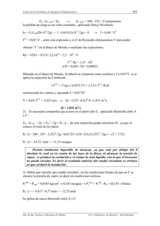 Colección de Problemas de Ingeniería Fluidomecánica. 161
Dto. de Ing. Nuclear y Mecánica de Fluidos E.U. Politécnica de Donostia – San Sebastián
ZA - hf A-B = ZB → hf A-B = 240 - 232 = 8 mckeroseno
la pérdida de carga es un valor constante, aplicando Darcy-Weisbach:
hf = f ( LAB/D) (V2
/2g) = f . (165/0,5).(V2
/2g) = 8 → f = 0,48 / V2
f1/2
= 0,69 /V , entre esta expresión y el nº de Reynolds eliminaremos V para poder
obtener “f ” en el ábaco de Moody o mediante las expresiones.
Re = VD/ν = 0,5.V/ 2,2.10-6
= 2,3 . 105
. V
f1/2
. Re = 1,57 . 105
ε/D = 0,026 / 50 = 0,00052
Mirando en el ábaco de Moody, la tubería se comporta como semilisa y f ≅ 0,0172 si se
aplica la expresión de Colebrook :
1/f1/2
= -2 lg10 [ (ε/D/3,71) + ( 2,51/ f1/2
. Re)]
sustituyendo los valores y operando f = 0,01725
V = 0,69 /f1/2
= 5,253 m/s → Q = 5,253 .π 0,52
/4 =1,031 m3
/s
Q = 1,031 m3
/s
2) Es necesario comprobar que ocurre en el punto alto C, aplicando Bernoulli entre A
y C :
ZA - hf AC = ZC + VC
2
/ 2g + PC /γ ; de esta expresión puede calcularse PC ya que se
conoce el resto de los datos:
PC /γ = 240 - 247 - 5,2532
/ 2g - 0,01725. (130 / 0,5) (5,2532
/ 2g) = - (7 + 7,72)
PC /γ = -14,72 mck = - 11,33 mcagua
Presión totalmente imposible de alcanzar, ya que está por debajo del 0
absoluto lo cual va en contra de las leyes de la física, al alcanzar la tensión de
vapor, se produce la cavitación y se rompe la vena líquido, con lo que el keroseno
no puede circular. Es decir el resultado anterior del caudal circulante es erróneo
ya que cavitará la instalación .
3) Habrá que calcular que caudal circulará , en las condiciones límites de que en C se
alcance la presión de vapor, es decir en condiciones teóricas.
Pc
abs
= Pvap = 0,0183 kg/cm2
≡ 0,183 mcagua → Pc
man
= Pc
abs
- Pat = (0,183 -10)mca
PC/ γ = - 9,817 / 0,77 mck = - 12,75 mck
Se aplica de nuevo Bernoulli entre A y C
 